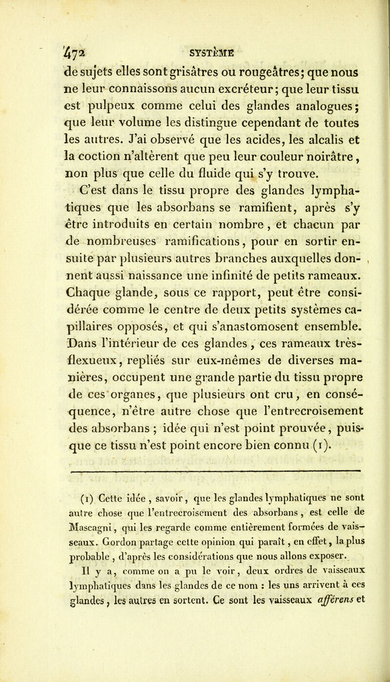 4 7 2 SYSTÈME de sujets elles sont grisâtres ou rougeâtres; que nous ne leur connaissons aucun excréteur; que leur tissu est pulpeux comme celui des glandes analogues; que leur volume les distingue cependant de toutes les autres. J’ai observé que les acides, les alcalis et la coction n’altèrent que peu leur couleur noirâtre , non plus que celle du fluide qui s’y trouve. C’est dans le tissu propre des glandes lympha- tiques que les absorbans se ramifient, après s’y être introduits en certain nombre , et chacun par de nombreuses ramifications, pour en sortir en- suite par plusieurs autres branches auxquelles don- , nent aussi naissance une infinité de petits rameaux. Chaque glande, sous ce rapport, peut être consi- dérée comme le centre de deux petits systèmes ca- pillaires opposés, et qui s’anastomosent ensemble. Dans l’intérieur de ces glandes, ces rameaux très- flexueux, repliés sur eux-mêmes de diverses ma- nières, occupent une grande partie du tissu propre de ces organes, que plusieurs ont cru, en consé- quence, n’être autre chose que l’entrecroisement des absorbans ; idée qui n’est point prouvée, puis- que ce tissu n’est point encore bien connu (i). (i) Cette idée , savoir, que les glandes lymphatiques ne sont autre chose que l’entrecroisement des absorbans , est celle de Mascagni, qui les regarde comme entièrement formées de vais- seaux. Gordon partage cette opinion qui paraît, en effet, la plus probable , d’après les considérations que nous allons exposer. Il y a, comme on a pu le voir, deux ordres de vaisseaux lymphatiques dans les glandes de ce nom : les uns arrivent à ces glandes, les autres en sortent. Ce sont les vaisseaux afférens et