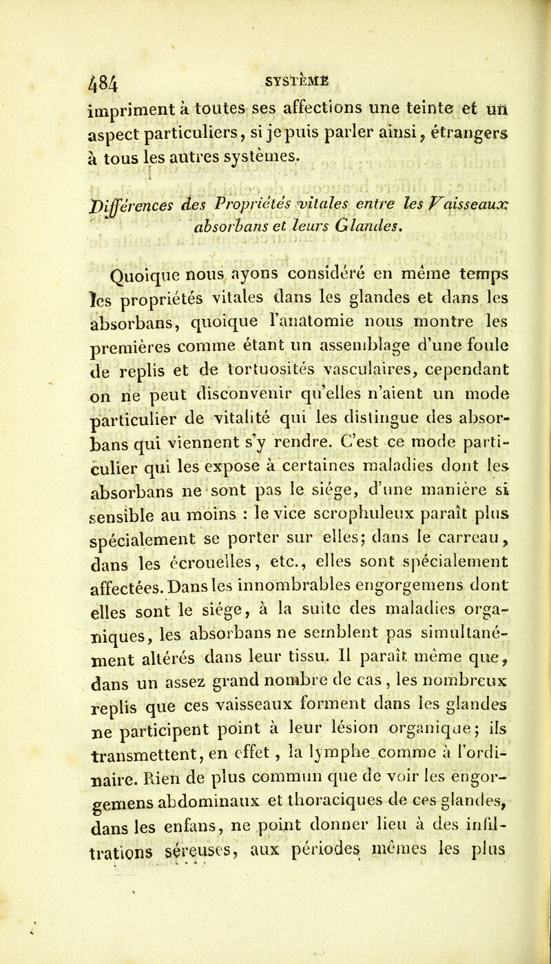 impriment à toutes ses affections une teinte et un aspect particuliers, si je puis parler ainsi, étrangers à tous les autres systèmes. JDifférences des Propriétés vitales entre les Vaisseaux, absorbans et leurs Glandes. Quoique nous ayons considéré en même temps les propriétés vitales dans les glandes et dans les absorbans, quoique l’anatomie nous montre les premières comme étant un assemblage d’une foule de replis et de tortuosités vasculaires, cependant on ne peut disconvenir qu’elles n’aient un mode particulier de vitalité qui les distingue des absor- bans qui viennent s’y rendre. C’est ce mode parti- culier qui les expose à certaines maladies dont les absorbans ne sont pas le siège, d’une manière si sensible au moins : le vice scrophuleux paraît plus spécialement se porter sur elles; dans le carreau, dans les écrouelles, etc., elles sont spécialement affectées. Dans les innombrables engorgemens dont elles sont le siège, à la suite des maladies orga- niques, les absorbans ne semblent pas simultané- ment altérés dans leur tissu. Il paraît même que, dans un assez grand nombre de cas , les nombreux replis que ces vaisseaux forment dans les glandes ne participent point à leur lésion organique; ils transmettent, en effet, la lymphe comme à l’ordi- naire. Rien de plus commun que de voir les engor- gemens abdominaux et thoraciques de ces glandes, dans les enfans, ne point donner lieu à des infil- trations séreuses, aux périodes mêmes les plus