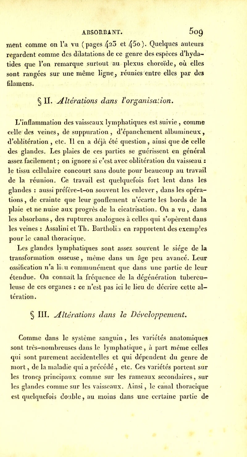 ment comme on la vu (pages 4^3 et 45o). Quelques auteurs regardent comme des dilatations de ce genre des espèces d’hyda- tides que l’on remarque surtout au plexus choroïde, où elles sont rangées sur une meme ligne, réunies entre elles par des filamens. § II. Altérations dans Vorganisation. L’inflammation des vaisseaux lymphatiques est suivie , comme celle des veines, de suppuration, d’épanchement albumineux, d’oblitération , etc. Il en a déjà été question, ainsi que de celle des glandes. Les plaies de ces parties se guérissent en général assez facilement ; on ignore si c’est avec oblitération du vaisseau : le tissu cellulaire concourt sans doute pour beaucoup au travail de la réunion. Ce travail est quelquefois fort lent dans les glandes : aussi préfère-t-on souvent les enlever, dans les opéra- tions , de crainte que leur gonflement n’écarte les bords de la plaie et ne nuise aux progrès de la cicatrisation. On a vu, dans les absorbans , des ruptures analogues à celles qui s’opèrent dans les veines : Assalini et Th. Bartholia en rapportent des exemples pour le canal thoracique. Les glandes lymphatiques sont assez souvent le siège de la transformation osseuse, même dans un âge peu avancé. Leur ossification n’a liiu communément que dans une partie de leur étendue. On connaît la fréquence de la dégénération tubercu- leuse de ces organes : ce n’est pas ici le lieu de décrire cette al- tération. § III. Altérations dans le Développement. Comme dans le système sanguin , les variétés anatomiques sont très-nombreuses dans le lymphatique, à part même celles qui sont purement accidentelles et qui dépendent du genre de mort, de la maladie qui a précédé , etc. Ces variétés portent sur les tronc*» principaux comme sur les rameaux secondaires, sur les glandes comme sur les vaisseaux. Ainsi, le canal thoracique est quelquefois double, au moins dans une certaine partie de