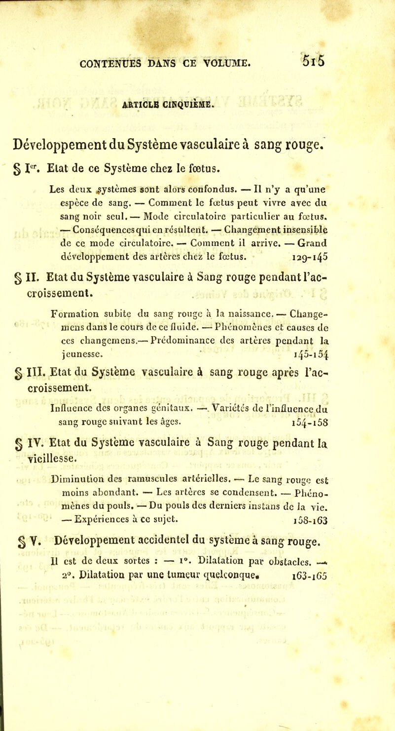 ARTICLE CINQUIÈME. Développement du Système vasculaire à sang rouge. § Ier. Etat de ce Système chez le foetus. Les deux systèmes sont alors confondus. — Il n’y a qu’une espèce de sang. — Comment le fœtus peut vivre avec du sang noir seul.— Mode circulatoire particulier au fœtus. — Conséquences qui en résultent. — Changement insensible de ce mode circulatoire. — Comment il arrive. — Grand développement des artères chez le fœtus. 129-145 § II. Etat du Système vasculaire à Sang rouge pendant l’ac- croissement. Formation subite du sang rouge à la naissance.—- Change- mens dans le cours de ce fluide. — Phénomènes et causes de ces changemens.— Prédominance des artères pendant la jeunesse. 145-154 g III. Etat du Système vasculaire à sang rouge après l’ac- croissement. Influence des organes génitaux. —. Variétés de l’influence du sang rouge suivant les âges. 154-158 g IV. Etat du Système vasculaire à Sang rouge pendant la vieillesse. Diminution des minuscules artérielles. — Le sang rouge est moins abondant. — Les artères se condensent. — Phéno- mènes du pouls. —Du pouls des derniers instans de la vie. — Expériences à ce sujet. i58-i63 g V. Développement accidentel du système à sang rouge. Il est de deux sortes : — i°. Dilatation par obstacles. —* 20. Dilatation par une tumeur quelconque* i63-i65