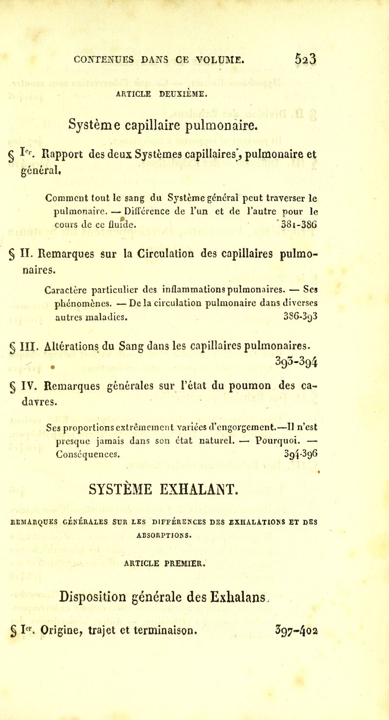 ARTICLE DEUXIÈME. Système capillaire pulmonaire. § Ier. Rapport des deux Systèmes capillaires, pulmonaire et général. Comment tout le sang du Système générai peut traverser le pulmonaire. — Différence de l’un et de l’autre pour le cours de ce flufde. 38i-386 § II. Remarques sur la Circulation des capillaires pulmo- naires. Caractère particulier des inflammations pulmonaires. — Ses phénomènes. — De la circulation pulmonaire dans diverses autres maladies. 3S6-3g3 § III. Altérations du Sang dans les capillaires pulmonaires. . 393-394 § IV. Remarques générales sur l’état du poumon des ca- davres. Ses proportions extrêmement variées d’engorgement.—Il n’est presque jamais dans son état naturel. — Pourquoi. — Conséquences. 39^396 I SYSTÈME EXHALANT. REMARQUES GÉNÉRALES SUR LES DIFFÉRENCES DES EXHALATIONS ET des ABSORPTIONS. ARTICLE PREMIER. Disposition générale des Exhalans, § I<*. Origine, trajet et terminaison. 397-402