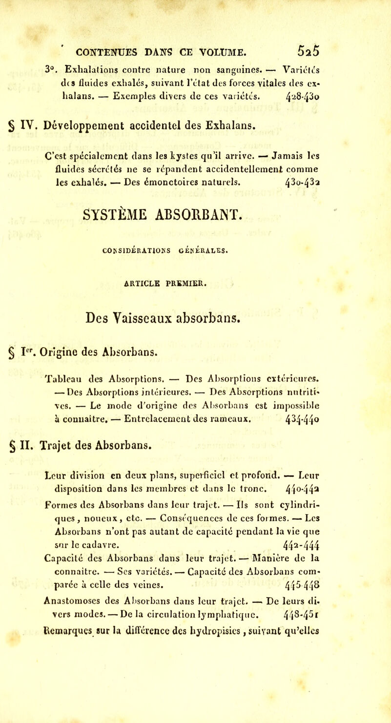 3°. Exhalations contre nature non sanguines. — Variétés chs fluides exhalés, suivant l’état des forces vitales des ex* halans. — Exemples divers de ces variétés. 428'43o § IV. Développement accidentel des Exhalans. C’est spécialement dans les kystes qu’il arrive. — Jamais les fluides sécrétés ne se répandent accidentellement comme les exhalés. — Des émonctoires naturels. /po-432 SYSTÈME ABSORBANT. CONSIDÉRATIONS GÉNÉRALES. ARTICLE PREMIER. Des Vaisseaux absorbans. § Ier. Origine des Absorbans. Tableau des Absorptions. — Des Absorptions extérieures. — Des Absorptions intérieures. — Des Absorptions nntriti* vcs. — Le mode d'origine des Absorbans est impossible h connaître. — Entrelacement des rameaux. 434*44° § II. Trajet des Absorbans. Leur division en deux plans, superficiel et profond. —> Leur disposition dans les membres et dans le tronc. 44°*44a Formes des Absorbans dans leur trajet. •— Us sont cylindri- ques, noueux, etc. — Conséquences de ces formes. — Les Absorbans n’ont pas autant de capacité pendant la vie que sur le cadavre. 442444 Capacité des Absorbans dans leur trajet.— Manière de la connaître. — Ses variétés. — Capacité des Absorbans com* parée à celle des veines. 44^ 44^ Anastomoses des Absorbans dans leur trajet. — De leurs di* vers modes. — Delà circulation lymphatique. 44^*45* Remarques sur la différence des hydropisies, suivant qu’elles
