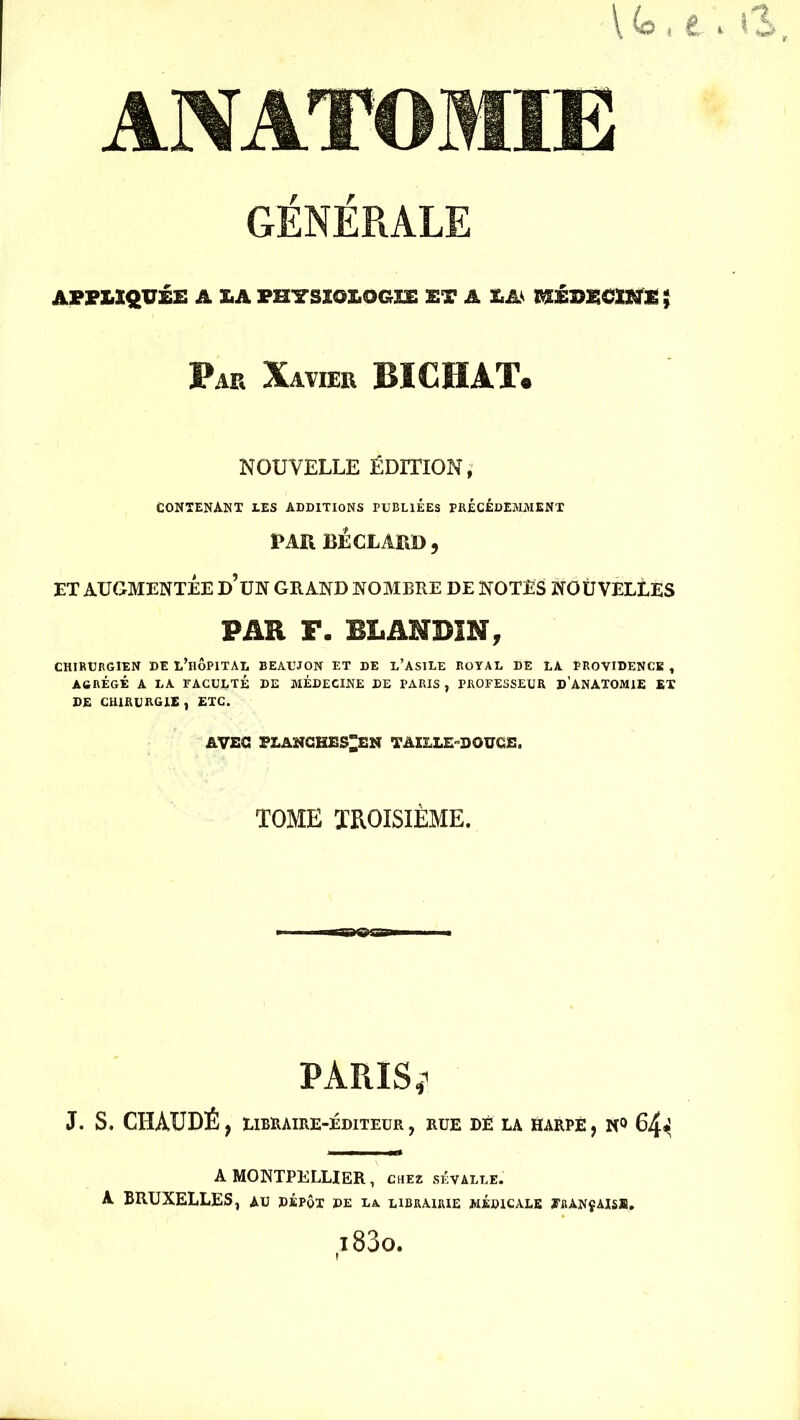 GÉNÉRALE APPLIQUÉE A SA PHYSÏOS.OGEC ET A EA- KÉÎ5ECIKE ; Par Xavier BIC HAT* NOUVELLE ÉDITION, CONTENANT les additions publiées précédemment PAR BÉCLARD, ET AUGMENTÉE d’üN GRAND NOMBRE DE NOTES NOUVELLES PAR F. BLANDIN, CHIRURGIEN DE L’HÔPITAL BEAUJON ET DE L’ASILE ROYAL DE LA PROVIDENCE , AGRÉGÉ A LA FACULTÉ DE MÉDECINE DE PARIS , PROFESSEUR D’ANATOMIE ET DE CHIRURGIE , ETC. AVEC PLANCHE$”EN TAILLE-DOUCE. TOME TROISIÈME. J. S. CHAUDÉ PARIS ü LIRRAIRE-ÉD1TEUR , RUE DÉ LA HARPE, N° 64* A MONTPELLIER, chez sêvalle. A BRUXELLES, au dépôt de la librairie médicale français®.