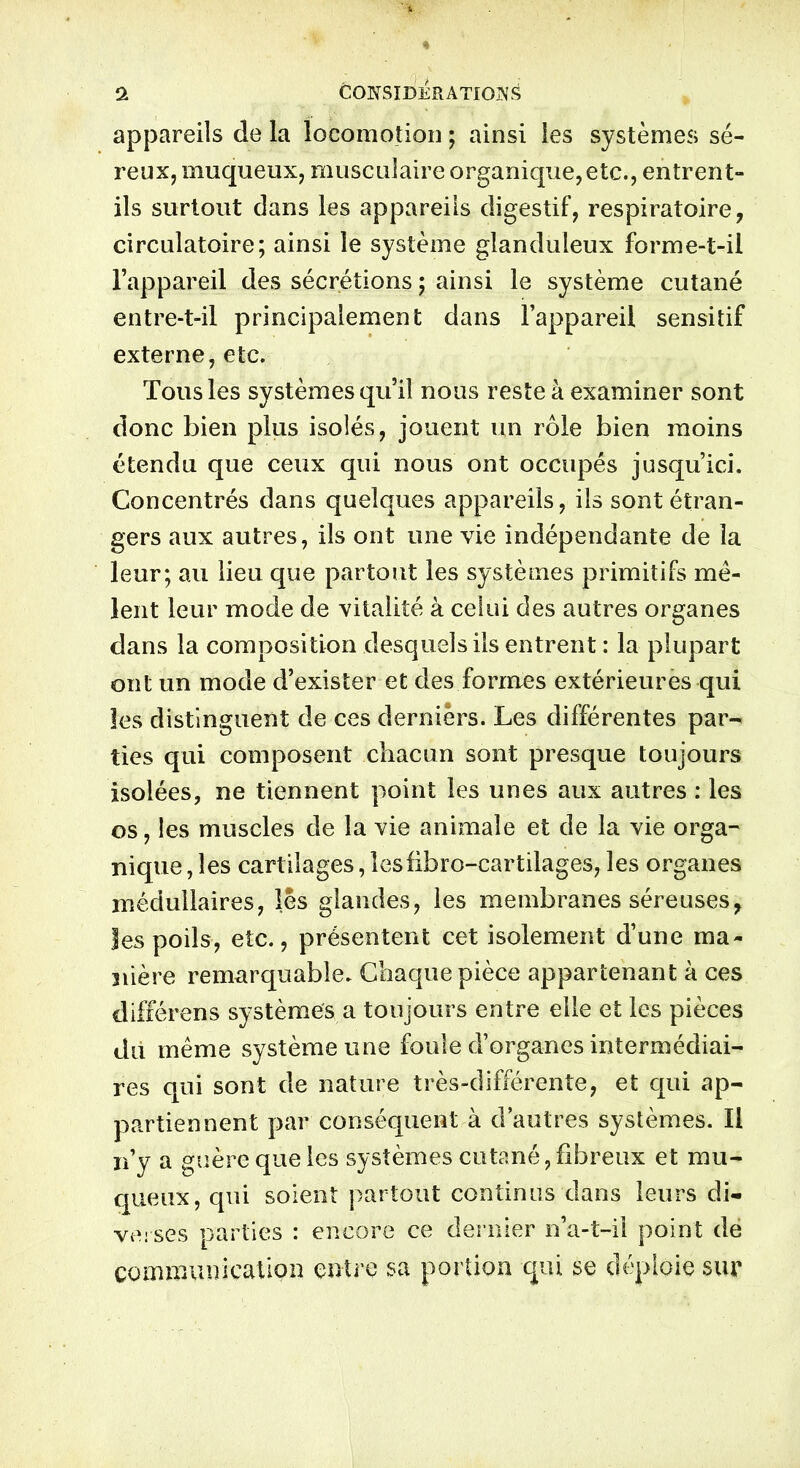 . ! > 1 CONSIDERATIONS appareils de la locomotion ; ainsi les systèmes; sé- reux, muqueux, musculaire organique, etc., entrent- ils surtout dans les appareils digestif, respiratoire, circulatoire; ainsi le système glanduleux forme-t-il l’appareil des sécrétions ; ainsi le système cutané entre-t-il principalement dans l’appareil sensitif externe, etc. Tous les systèmes qu’il nous reste à examiner sont donc bien plus isolés, jouent un rôle bien moins étendu que ceux qui nous ont occupés jusqu’ici. Concentrés dans quelques appareils, ils sont étran- gers aux autres, ils ont une vie indépendante de la leur; au lieu que partout les systèmes primitifs mê- lent leur mode de vitalité à celui des autres organes dans la composition desquels ils entrent : la plupart ont un mode d’exister et des formes extérieures qui les distinguent de ces derniers. Les différentes par- ties qui composent chacun sont presque toujours isolées, ne tiennent point les unes aux autres : les os, les muscles de la vie animale et de la vie orga- nique , les cartilages, îesfibro-cartilages, les organes médullaires, les glandes, les membranes séreuses, les poils, etc., présentent cet isolement d’une ma- nière remarquable. Chaque pièce appartenant à ces différens systèmes a toujours entre elle et les pièces du même système une foule d’organes intermédiai- res qui sont de nature très-différente, et qui ap- partiennent par conséquent à d autres systèmes. Il n’y a guère que les systèmes cutané, fibreux et mu- queux, qui soient partout continus dans leurs di- verses parties : encore ce dernier n’a-t-il point de communication entre sa portion qui se déploie sur