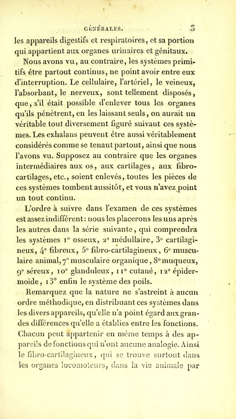 GÉNÉRALES.' • - $ les appareils digestifs et respiratoires, et sa portion qui appartient aux organes urinaires et génitaux. Nous avons vu, au contraire, les systèmes primi- tifs être partout continus, ne point avoir entre eux d’interruption. Le cellulaire, l’artériel, le veineux, l’absorbant, le nerveux, sont tellement disposés, que, s’il était possible d’enlever tous les organes qu’ils pénètrent, en les laissant seuls, on aurait un véritable tout diversement figuré suivant ces systè- mes. Les exhalans peuvent être aussi véritablement considérés comme se tenant partout, ainsi que nous l’avons vu. Supposez au contraire que les organes intermédiaires aux os, aux cartilages, aux fibro- carfilages, etc., soient enlevés, toutes les pièces de ces systèmes tombent aussitôt, et vous n’avez point un tout continu. L’ordre à suivre dans l’examen de ces systèmes est assez indifférent: nous les placerons les uns après les autres dans la série suivante, qui comprendra les systèmes i° osseux, n° médullaire, 3° cartilagi- neux, 4° fibreux, 5° fibro-cartiîagineux, 6° muscu- laire animal, 70 musculaire organique, 8°muqueux, 90 séreux, io° glanduleux, 11° cutané, ia° épider- moïde, i3° enfin le système des poils. Remarquez que la nature ne s’astreint à aucun ordre méthodique, en distribuant ces systèmes dans les divers appareils, quelle n’a point égard aux gran- des différences quelle a établies entre les fonctions. Chacun peut appartenir en même temps à des ap- pareils de fonctions qui n’ont aucune analogie. Ainsi le fibre-cartilagineux, qui se trouve surtout dans les organes locomoteurs, clans la vie animale par