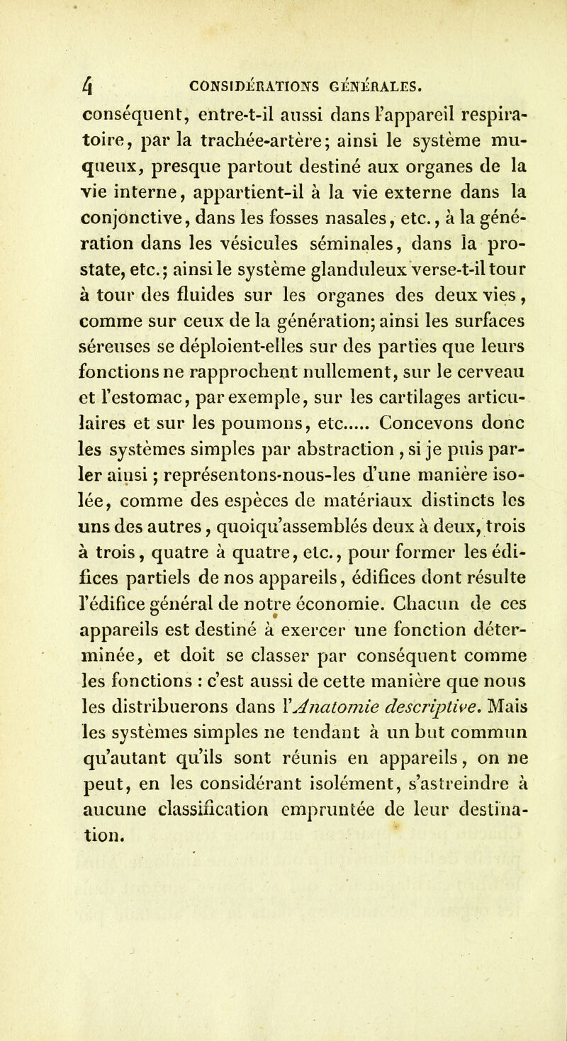 conséquent, entre-t-il aussi dans l’appareil respira- toire, parla trachée-artère; ainsi le système mu- queux, presque partout destiné aux organes de la vie interne, appartient-il à la vie externe dans la conjonctive, dans les fosses nasales, etc., à la géné- ration dans les vésicules séminales, dans la pro- state, etc.; ainsi le système glanduleux verse-t-il tour à tour des fluides sur les organes des deux vies, comme sur ceux de la génération; ainsi les surfaces séreuses se déploient-elles sur des parties que leurs fonctions ne rapprochent nullement, sur le cerveau et l’estomac, par exemple, sur les cartilages articu- laires et sur les poumons, etc Concevons donc les systèmes simples par abstraction , si je puis par- ler ainsi ; représentons-nous-les d’une manière iso- lée, comme des espèces de matériaux distincts les uns des autres, quoiqu’assemblés deux à deux, trois à trois, quatre à quatre, etc., pour former les édi- fices partiels de nos appareils, édifices dont résulte l’édifice général de notre économie. Chacun de ces appareils est destiné à exercer une fonction déter- minée, et doit se classer par conséquent comme les fonctions : c’est aussi de cette manière que nous les distribuerons dans XAnatomie descriptive. Mais les systèmes simples ne tendant à un but commun qu’autant qu’ils sont réunis en appareils, on ne peut, en les considérant isolément, s’astreindre à aucune classification empruntée de leur destina- tion.