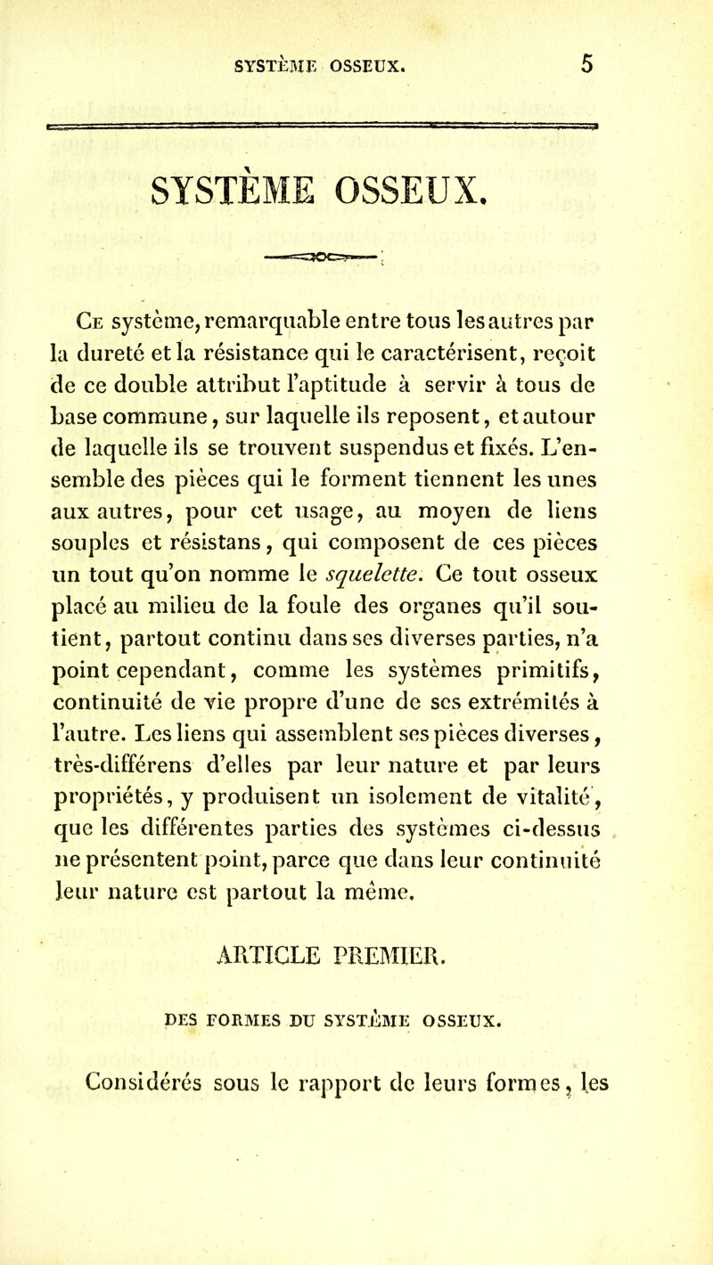SYSTEME OSSEUX. Ce système, remarquable entre tous les autres par la dureté et la résistance qui le caractérisent, reçoit de ce double attribut l’aptitude à servir à tous de base commune, sur laquelle ils reposent, et autour de laquelle ils se trouvent suspendus et fixés. L’en- semble des pièces qui le forment tiennent les unes aux autres, pour cet usage, au moyen de liens souples et résistans, qui composent de ces pièces un tout qu’on nomme le squelette. Ce tout osseux placé au milieu de la foule des organes qu’il sou- tient, partout continu dans ses diverses parties, n’a point cependant, comme les systèmes primitifs, continuité de vie propre d’une de ses extrémités à l’autre. Les liens qui assemblent ses pièces diverses, très-différens d’elles par leur nature et par leurs propriétés, y produisent un isolement de vitalité, que les différentes parties des systèmes ci-dessus ne présentent point, parce que dans leur continuité leur nature est partout la même. ARTICLE PREMIER. DES FORMES DU SYSTEME OSSEUX. Considérés sous le rapport de leurs formes, les