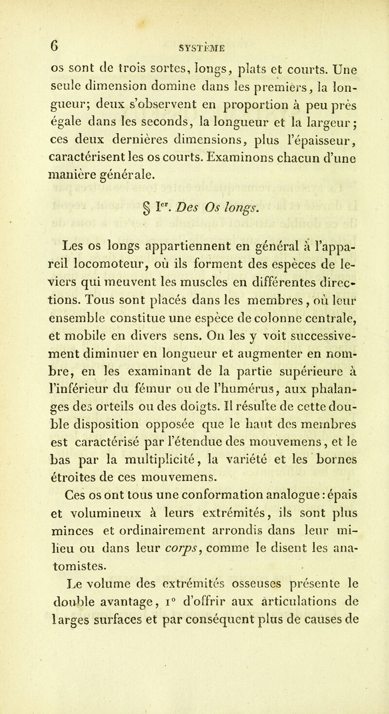 os sont cle trois sortes, longs, plats et courts. Une seule dimension domine dans les premiers, la lon- gueur; deux s’observent en proportion à peu près égale dans les seconds, la longueur et la largeur; ces deux dernières dimensions, plus l’épaisseur, caractérisent les os courts. Examinons chacun d’une manière générale. § Ier. Des Os longs. Les os longs appartiennent en général à l’appa- reil locomoteur, où ils forment des espèces de le- viers qui meuvent les muscles en différentes direc- tions. Tous sont placés dans les membres , où leur ensemble constitue une espèce de colonne centrale, et mobile en divers sens. On les y voit successive- ment diminuer en longueur et augmenter en nom- bre, en les examinant de la partie supérieure à l’inférieur du fémur ou de l’humérus, aux phalan- ges des orteils ou des doigts. Il résulte de cette dou- ble disposition opposée que le haut des membres est caractérisé par l’étendue des mouvemens, et le bas par la multiplicité, la variété et les bornes étroites de ces mouvemens. Ces os ont tous une conformation analogue : épais et volumineux à leurs extrémités, ils sont plus minces et ordinairement arrondis dans leur mi- lieu ou dans leur corps, comme le disent les ana- tomistes. Le volume des extrémités osseuses présente le double avantage, i° d’offrir aux articulations de larges surfaces et par conséquent plus de causes de