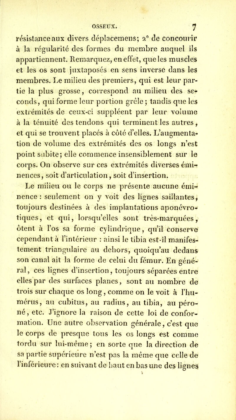 résistance aux divers déplacemens; 20 de concourir à la régularité des formes du membre auquel ils appartiennent. Remarquez, en effet, que les muscles et les os sont juxtaposés en sens inverse dans les membres. Le milieu des premiers, qui est leur par- tie la plus grosse, correspond au milieu des se- conds, qui forme leur portion grêle ; tandis que les extrémités de ceux-ci suppléent par leur volume à la ténuité des tendons qui terminent les autres, et qui se trouvent placés à côté d’elles. L’augmenta- tion de volume des extrémités des os longs n’est point subite; elle commence insensiblement sur le corps. On observe sur ces extrémités diverses émi- nences, soit d’articulation, soit d’insertion. Le milieu ou le corps ne présente aucune émi- nence : seulement on y voit des lignes saillantes, toujours destinées à des implantations aponévro- tiques, et qui, lorsqu’elles sont très-marquées, ôtent à l’os sa forme cylindrique, qu’il conserve cependant à l’intérieur : ainsi le tibia est-il manifes- tement triangulaire au dehors, quoiqu’au dedans son canal ait la forme de celui du fémur. En géné- ral, ces lignes d’insertion, toujours séparées entre elles par des surfaces planes, sont au nombre de trois sur chaque os long, comme on le voit à l’hu- mérus, au cubitus, au radius, au tibia, au péro- né, etc. J’ignore la raison de cette loi de confor- mation. Une autre observation générale, c’est que le corps de presque tous les os longs est comme tordu sur lui-même; en sorte que la direction de sa partie supérieure n’est pas la même que celle de l’inférieure : en suivant de haut en bas une des lignes