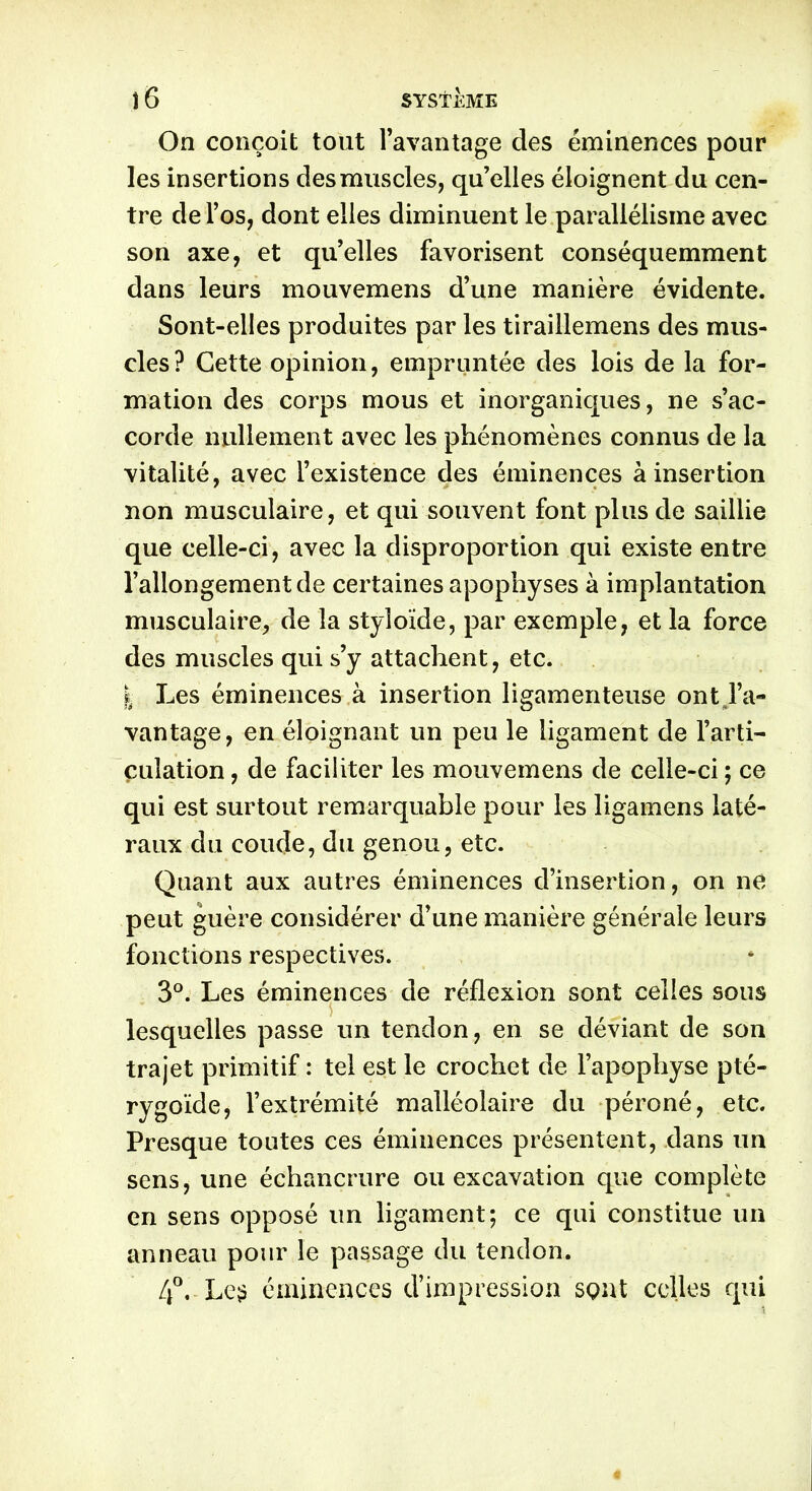 On conçoit tout l’avantage des éminences pour les insertions des muscles, qu’elles éloignent du cen- tre de l’os, dont elles diminuent le parallélisme avec son axe, et qu’elles favorisent conséquemment dans leurs mouvemens d’une manière évidente. Sont-elles produites par les tiraillemens des mus- cles ? Cette opinion, empruntée des lois de la for- mation des corps mous et inorganiques, ne s’ac- corde nullement avec les phénomènes connus de la vitalité, avec l’existence des éminences à insertion non musculaire, et qui souvent font plus de saillie que celle-ci, avec la disproportion qui existe entre l’allongement de certaines apophyses à implantation musculaire, de la styloïde, par exemple, et la force des muscles qui s’y attachent, etc. | Les éminences à insertion ligamenteuse ont l’a- vantage, en éloignant un peu le ligament de l’arti- culation , de faciliter les mouvemens de celle-ci ; ce qui est surtout remarquable pour les ligamens laté- raux du coude, du genou, etc. Quant aux autres éminences d’insertion, on ne peut guère considérer d’une manière générale leurs fonctions respectives. 3°. Les éminences de réflexion sont celles sous lesquelles passe un tendon, en se déviant de son trajet primitif : tel est le crochet de l’apophyse pté- rygoïde, l’extrémité malléolaire du péroné, etc. Presque toutes ces éminences présentent, dans un sens, une échancrure ou excavation que complète en sens opposé un ligament; ce qui constitue un anneau pour le passage du tendon. 4°, Les éminences d’impression sçnt celles qui