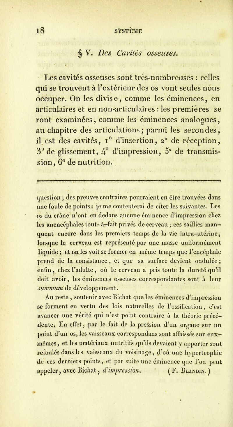 § Y. Des Cavités osseuses. Les cavités osseuses sont très-nombreuses : celles qui se trouvent à l’extérieur des os vont seules nous occuper. On les divise, comme les éminences, en articulaires et en non-articulaires : les premières se ront examinées, comme les éminences analogues, au chapitre des articulations; parmi les secondes, il est des cavités, i° d’insertion, 20 de réception, 3° de glissement, 4° d’impression, 5° de transmis- sion , 6° de nutrition. question ; des preuves contraires pourraient en être trouvées dans une foule de points : je me contenterai de citer les suivantes. Les os du crâne n'ont en dedans aucune éminence d’impression chez les anencéphales tout- à-fait privés de cerveau ; ces saillies man- quent encore dans les premiers temps de la vie intra-utérine, lorsque le cerveau est représenté par une masse uniformément liquide ; et on les voit se former en même temps que l’encéphale prend de la consistance, et que sa surface devient ondulée ; enfin, chez l’adulte, où le cerveau a pris toute la dureté qu’il doit avoir, les éminences osseuses correspondantes sont à leur summum de développement. Au reste , soutenir avec Bichat que les éminences d’impression se forment en vertu des lois naturelles de l’ossification, c’est avancer une vérité qui n’est point contraire à la théorie précé- dente. En effet, par le fait de la pression d’un organe sur un point d’un os, les vaisseaux correspondans sont affaissés sur eux- mêmes , et les matériaux nutritifs qu’ils devaient y apporter sont refoulés dans les vaisseaux du voisinage, d’où une hypertrophie de ces derniers points, et par suite une éminence que l’on peut appeler, avec Bichat, d’impression* (F, Blandin.)