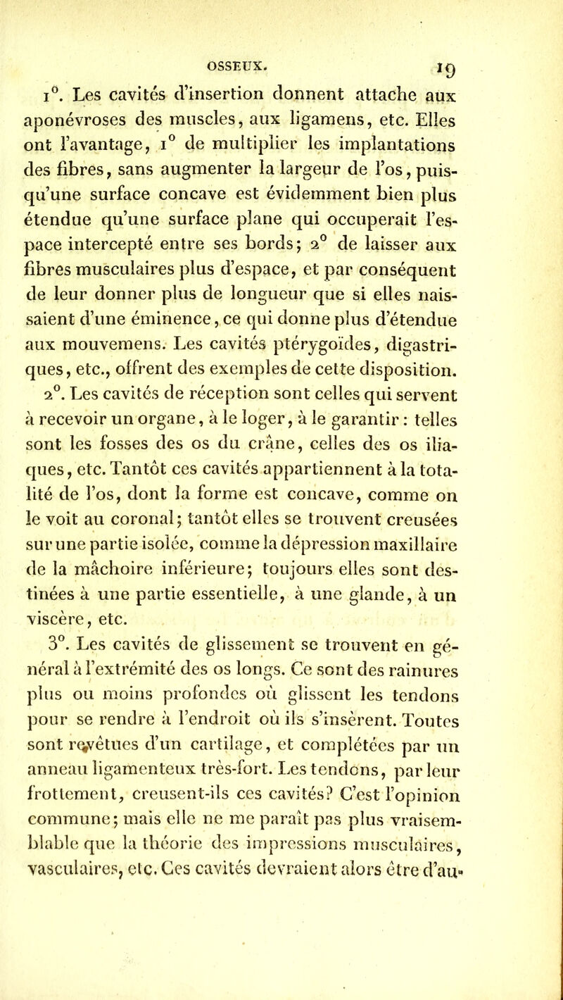 i°. Les cavités d’insertion donnent attache aux aponévroses des muscles, aux ligamens, etc. Elles ont l’avantage, i° de multiplier les implantations des fibres, sans augmenter la largeur de l’os, puis- qu’une surface concave est évidemment bien plus étendue qu’une surface plane qui occuperait l’es- pace intercepté entre ses bords; o.0 de laisser aux fibres musculaires plus d’espace, et par conséquent de leur donner plus de longueur que si elles nais- saient d’une éminence, ce qui donne plus d’étendue aux mouvemens. Les cavités pté.rygoïdes, digastri- ques, etc., offrent des exemples de cette disposition. 20. Les cavités de réception sont celles qui servent à recevoir un organe, à le loger, à le garantir : telles sont les fosses des os du crâne, celles des os ilia- ques , etc. Tantôt ces cavités appartiennent à la tota- lité de l’os, dont la forme est concave, comme on le voit au coronal; tantôt elles se trouvent creusées sur une partie isolée, comme la dépression maxillaire de la mâchoire inférieure; toujours elles sont des- tinées à une partie essentielle, à une glande, à un viscère, etc. 3°. Les cavités de glissement se trouvent en gé- néral à l’extrémité des os longs. Ce sont des rainures plus ou moins profondes où glissent les tendons pour se rendre à l’endroit où ils s’insèrent. Toutes sont revêtues d’un cartilage, et complétées par un anneau ligamenteux très-fort. Les tendons, par leur frottement, creusent-ils ces cavités? C’est l’opinion commune; mais elle ne me paraît pas plus vraisem- blable que la théorie des impressions musculaires, vasculaires, etc. Ces cavités devraient alors être d’au»