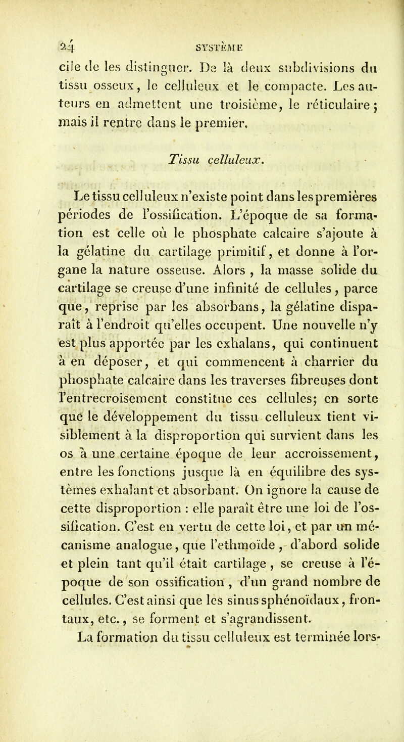 ciie de les distinguer. De là deux subdivisions du tissu osseux, le celluleux et le compacte. Les au- teurs en admettent une troisième, le réticulaire; mais il rentre dans le premier. Tissu celluleux. Le tissu celluleux n’existe point dans les premières périodes de l’ossification. L’époque de sa forma- tion est celle où le phosphate calcaire s’ajoute à la gélatine du cartilage primitif, et donne à l’or- gane la nature osseuse. Alors , la masse solide du cartilage se creuse d’une infinité de cellules , parce que, reprise par les absorbans, la gélatine dispa- raît à l’endroit qu’elles occupent. Une nouvelle n’y est plus apportée par les exhalans, qui continuent à en déposer, et qui commencent- à charrier du phosphate calcaire dans les traverses fibreuses dont l’entrecroisement constitue ces cellules; en sorte que le développement du tissu celluleux tient vi- siblement à la disproportion qui survient dans les os a une certaine époque de leur accroissement, entre les fonctions jusque là en équilibre des sys- tèmes exhalant et absorbant. On ignore la cause de cette disproportion : elle paraît être une loi de l’os- sification. C’est en vertu de cette loi, et par un mé- canisme analogue, que l’ethmoïde , d’abord solide et plein tant qu’il était cartilage , se creuse à l’é- poque de son ossification, d’un grand nombre de cellules. C’est ainsi que les sinus sphénoïdaux, fron- taux, etc., se forment et s’agrandissent. La formation du tissu celluleux est terminée lors-