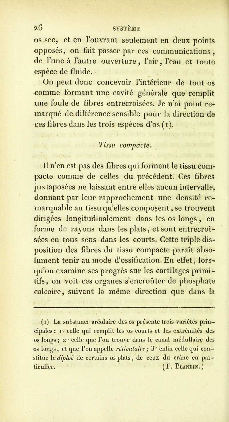 os sec, et en l’ouvrant seulement en deux points opposés, on fait passer par ces communications, de l’une à l’autre ouverture, l’air, l’eau et toute espèce de fluide. O11 peut donc concevoir l’intérieur de tout os comme formant une cavité générale que remplit une foule de fibres entrecroisées. Je n’ai point re- marqué de différence sensible pour la direction de ces fibres dans les trois espèces d’os (i). Tissu compacte. Il n’en est pas des fibres qui forment le tissu com- pacte comme de celles du précédent. Ces fibres juxtaposées ne laissant entre elles aucun intervalle, donnant par leur rapprochement une densité re- marquable au tissu quelles composent, se trouvent dirigées longitudinalement dans les os longs , en forme de rayons dans les plats, et sont entrecroi- sées en tous sens dans les courts. Cette triple dis- position des fibres du tissu compacte paraît abso- lument tenir au mode d’ossification. En effet, lors- qu’on examine ses progrès sur les cartilages primi- tifs, on voit ces organes s’encroûter de phosphate calcaire, suivant la meme direction que dans la (i) La substance aréolaire des os présente trois variétés prin- cipales : i° celle qui remplit les os courts et les extrémités des os longs ; 2° celle que l’on trouve dans le canal médullaire des os longs, et que Ton appelle réticulaire ; 3° enfin celle qui con- stitue le diploë de certains os plats, de ceux du crâne en par- ticulier. (F. Blandin.)