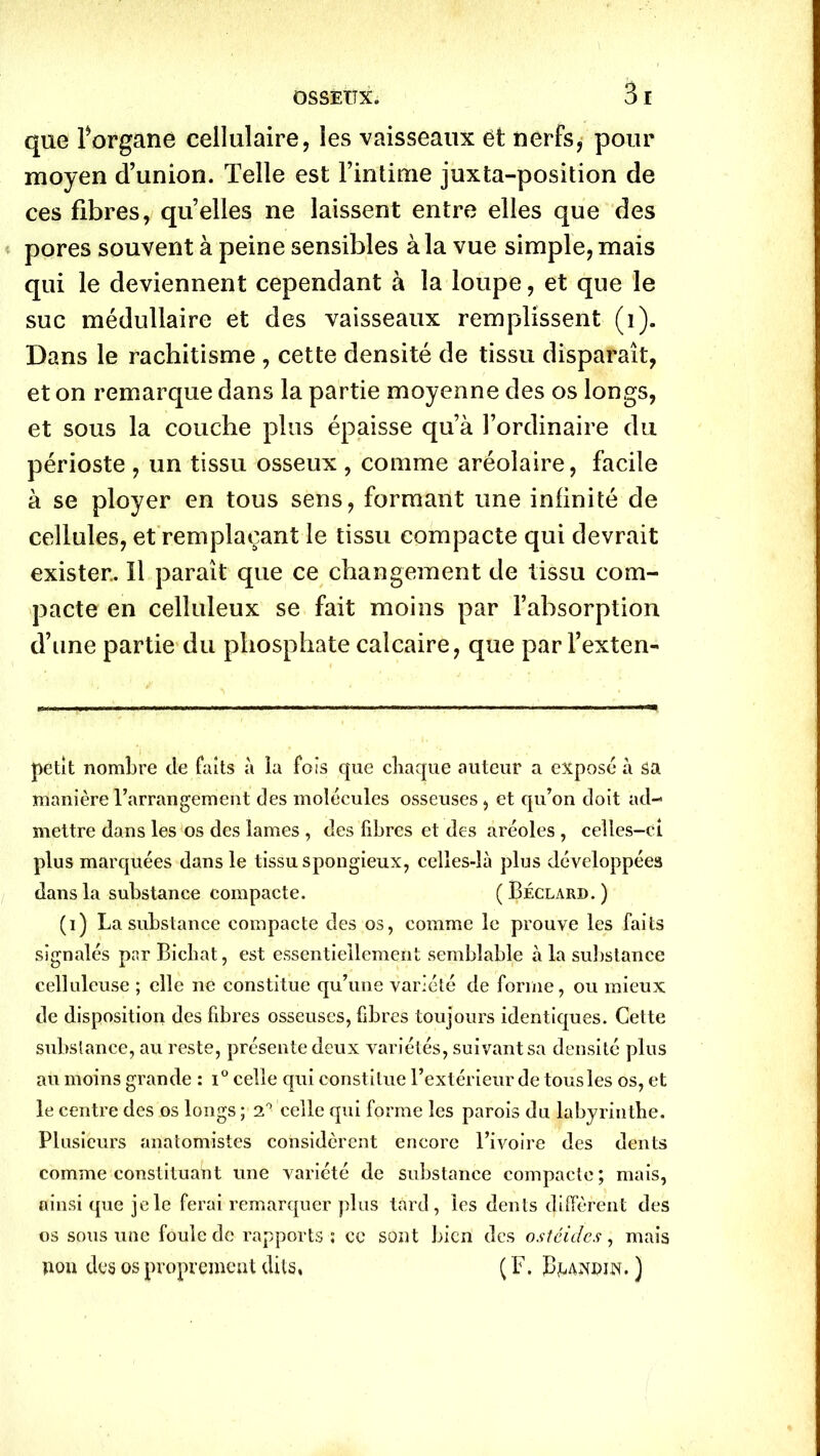 que forgane cellulaire, les vaisseaux ët nerfs, pour moyen d’union. Telle est l’intime juxta-position de ces fibres, quelles ne laissent entre elles que des pores souvent à peine sensibles à la vue simple, mais qui le deviennent cependant à la loupe, et que le suc médullaire et des vaisseaux remplissent (i). Dans le rachitisme , cette densité de tissu disparaît, et on remarque dans la partie moyenne des os longs, et sous la couche plus épaisse qu’à l’ordinaire du périoste , un tissu osseux , comme aréolaire, facile à se ployer en tous sens, formant une infinité de cellules, et remplaçant le tissu compacte qui devrait exister.. Il paraît que ce changement de tissu com- pacte en celluleux se fait moins par l’absorption d’une partie du phosphate calcaire, que par l’exten- petit nombre de faits à la fois que chaque auteur a exposé à sa manière l’arrangement des molécules osseuses , et qu’on doit ad- mettre dans les os des lames , des libres et des aréoles , celles-ci plus marquées dans le tissu spongieux, celles-là plus développées dans la substance compacte. ( Béclard. ) (i) La substance compacte des os, comme le prouve les faits signalés par Bichat, est essentiellement semblable à la substance celluleuse ; elle ne constitue qu’une variété de forme, ou mieux de disposition des fibres osseuses, fibres toujours identiques. Cette substance, au reste, présente deux variétés, suivant sa densité plus au moins grande : i° celle qui constitue l’extérieur de tous les os, et le centre des os longs ; 2° celle qui forme les parois du labyrinthe. Plusieurs anatomistes considèrent encore l’ivoire des dents comme constituant une variété de substance compacte; mais, ainsi que je le ferai remarquer plus tard, les dents diffèrent des os sous une foule de rapports ; ce sont bien des ostcides, mais non des os proprement dits, ( F. Bmîwn. )