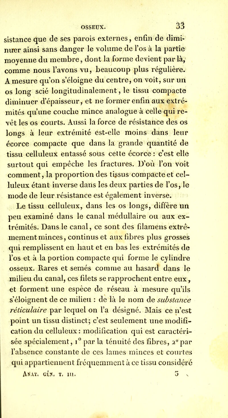 sistance que de ses parois externes, enfin de dimi- nuer ainsi sans danger le volume de l’os à la partie moyenne du membre, dont la forme devient parla, comme nous l’avons vu, beaucoup plus régulière. À mesure qu’on s’éloigne du centre, on voit, sur un os long scié longitudinalement, le tissu compacte diminuer d’épaisseur, et ne former enfin aux extré- mités qu’une couche mince analogue à celle qui re- vêt les os courts. Aussi la force de résistance des os longs à leur extrémité est-elle moins dans leur écorce compacte que dans la grande quantité de tissu celluleux entassé sous cette écorce : c’est elle surtout qui empêche les fractures. D’où l’on voit comment, la proportion des tissus compacte et cel- luleux étant inverse dans les deux parties de l’os, le mode de leur résistance est également inverse. Le tissu celluleux, dans les os longs, diffère un peu examiné dans le canal médullaire ou aux ex- trémités. Dans le canal, ce sont des filamens extrê- mement minces, continus et aux fibres plus grosses qui remplissent en haut et en bas les extrémités de l’os et à la portion compacte qui forme le cylindre osseux. Rares et semés comme au hasard dans le milieu du canal, ces filets se rapprochent entre eux, et forment une espèce de réseau à mesure qu’ils s’éloignent de ce milieu : de là le nom de substance réticulaire par lequel on l’a désigné. Mais ce n’est point un tissu distinct; c’est seulement une modifi- cation du celluleux : modification qui est caractéri- sée spécialement, i° par la ténuité des fibres, i° par l’absence constante de ces lames minces et courtes qui appartiennent fréquemment à ce tissu considéré AîUt. cén. t. m. 5 v