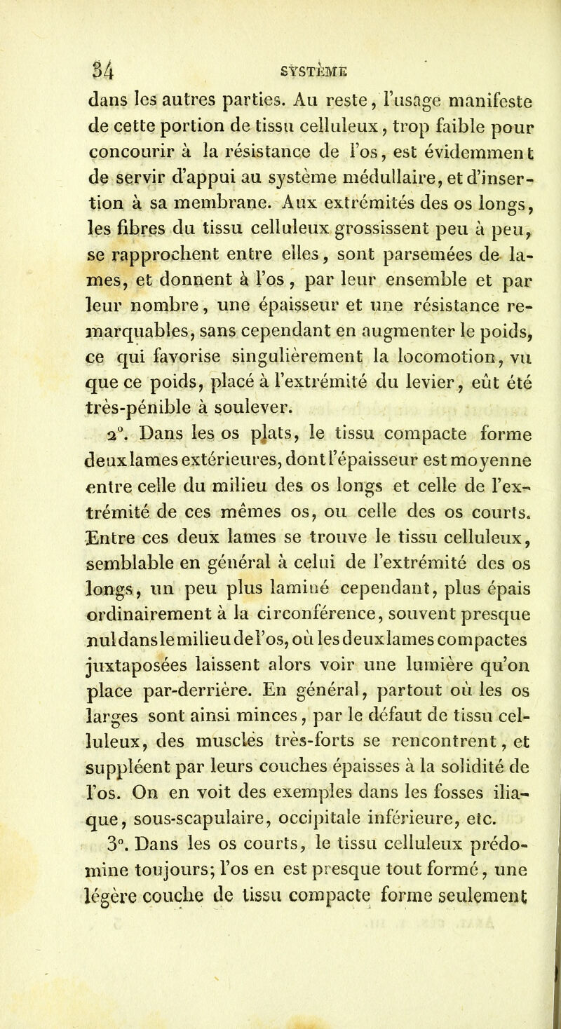 dans les autres parties. Au reste, l’usage manifeste de cette portion de tissu celluleux, trop faible pour concourir à la résistance de Fos, est évidemment de servir d’appui au système médullaire, et d’inser- tion à sa membrane. Aux extrémités des os longs, les fibres du tissu celluleux grossissent peu à peu, se rapprochent entre elles, sont parsemées de la- mes, et donnent à Fos, par leur ensemble et par leur nombre, une épaisseur et une résistance re- marquables, sans cependant en augmenter le poids, ce qui favorise singulièrement la locomotion, vu que ce poids, placé à l’extrémité du levier, eût été très-pénible à soulever. 20. Dans les os pjats, le tissu compacte forme deux lames extérieures, dont l’épaisseur est moyenne entre celle du milieu des os longs et celle de l’ex- trémité de ces mêmes os, ou celle des os courts. Entre ces deux lames se trouve le tissu celluleux, semblable en général à celui de l’extrémité des os longs, un peu plus laminé cependant, plus épais ordinairement à la circonférence, souvent presque nuldanslemilieu del’os, où les deuxlames compactes juxtaposées laissent alors voir une lumière qu’on place par-derrière. En général, partout où les os larges sont ainsi minces, par le défaut de tissu cel- luleux, des musclés très-forts se rencontrent, et suppléent par leurs couches épaisses à la solidité de Fos. On en voit des exemples dans les fosses ilia- que, sous-scapulaire, occipitale inférieure, etc. 3°. Dans les os courts, le tissu celluleux prédo- mine toujours; Fos en est presque tout formé, une légère couche de tissu compacte forme seulement