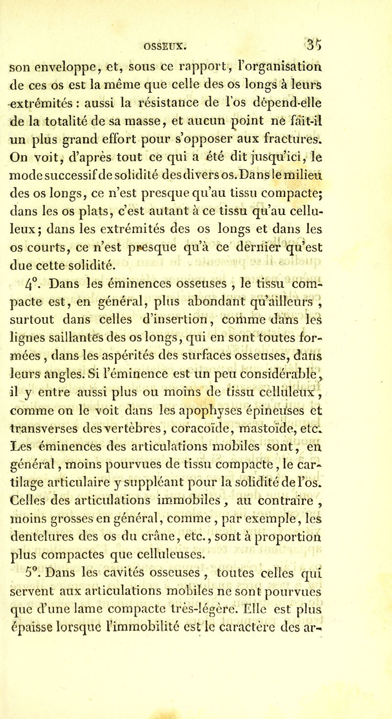 son enveloppe, et, sous ce rapport, l’organisation de ces os est la même que celle des os longs à leurs extrémités : aussi la résistance de l’os dépend-elle de la totalité de sa masse, et aucun point ne fait-il un plus grand effort pour s'opposer aux fractures. On voit, d’après tout ce qui a été dit jusqu’ici, le mode successif de solidité des divers os. Dans le milieu des os longs, ce n’est presque qu’au tissu compacte; dans les os plats, c’est autant à ce tissu qu’au cellu- leux; dans les extrémités des os longs et dans les os courts, ce n’est presque qu’à ce dernier qu’est due cette solidité. 4°. Dans les éminences osseuses , le tissu com- pacte est, en général, plus abondant qu’àilleurs , surtout dans celles d’insertion, comme dans les lignes saillantes des os longs, qui en sont toutes for- mées , dans les aspérités des surfaces osseuses, dans leurs angles. Si l’éminence est un peu considérable r il y entre aussi plus ou moins de tissu celluleux, comme on le voit dans les apophyses épineiises et transverses des vertèbres, coracoïde, mastoïde, etc. Les éminences des articulations mobiles sont, en général, moins pourvues de tissu compacte, le car- tilage articulaire y suppléant pour la solidité de l’os. Celles des articulations immobiles, au contraire , moins grosses en général, comme , par exemple, les dentelures des os du crâne, etc., sont à proportion plus compactes que celluleuses. 5°. Dans les cavités osseuses , toutes celles qui servent aux articulations mobiles ne sont pourvues que d’une lame compacte très-légère. Elle est plus épaisse lorsque l'immobilité est le caractère des ar->