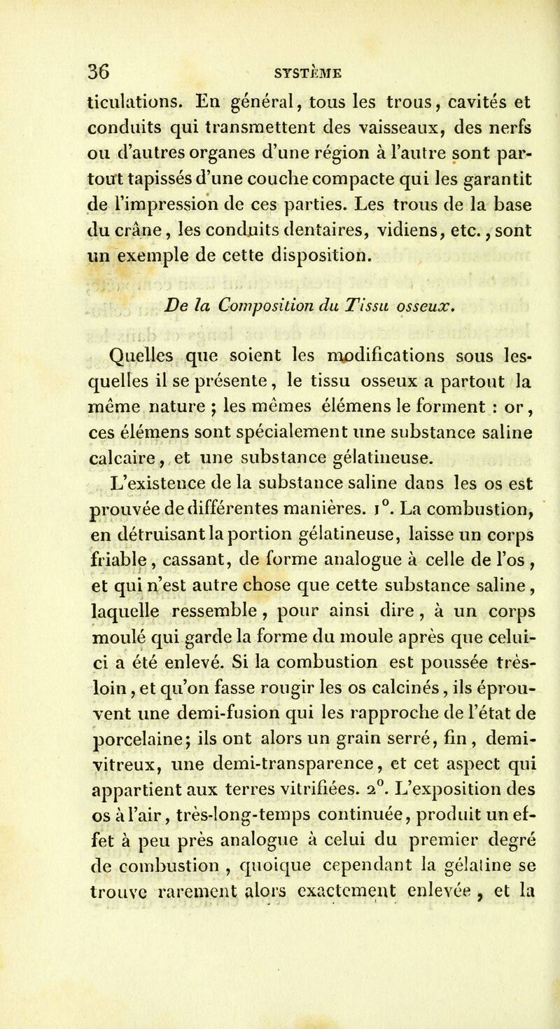 ticulations. En général, tous les trous, cavités et conduits qui transmettent des vaisseaux, des nerfs ou d’autres organes d’une région à l’autre sont par- tout tapissés d’une couche compacte qui les garantit de l’impression de ces parties. Les trous de la base du crâne, les conduits dentaires, vidiens, etc., sont un exemple de cette disposition. De la Composition du Tissu osseux. Quelles que soient les modifications sous les- quelles il se présente , le tissu osseux a partout la même nature ; les mêmes élémens le forment : or, ces élémens sont spécialement une substance saline calcaire, et une substance gélatineuse. L’existence de la substance saline dans les os est prouvée de différentes manières. j°. La combustion, en détruisant la portion gélatineuse, laisse un corps friable, cassant, de forme analogue à celle de l’os , et qui n’est autre chose que cette substance saline, laquelle ressemble, pour ainsi dire, à un corps moulé qui garde la forme du moule après que celui- ci a été enlevé. Si la combustion est poussée très- loin , et qu’on fasse rougir les os calcinés, ils éprou- vent une demi-fusion qui les rapproche de l’état de porcelaine; ils ont alors un grain serré, fin , demi- vitreux, une demi-transparence, et cet aspect qui appartient aux terres vitrifiées. 20. L’exposition des os à l’air, très-long-temps continuée, produit un ef- fet à peu près analogue à celui du premier degré de combustion , quoique cependant la gélatine se trouve rarement alors exactement enlevée , et la