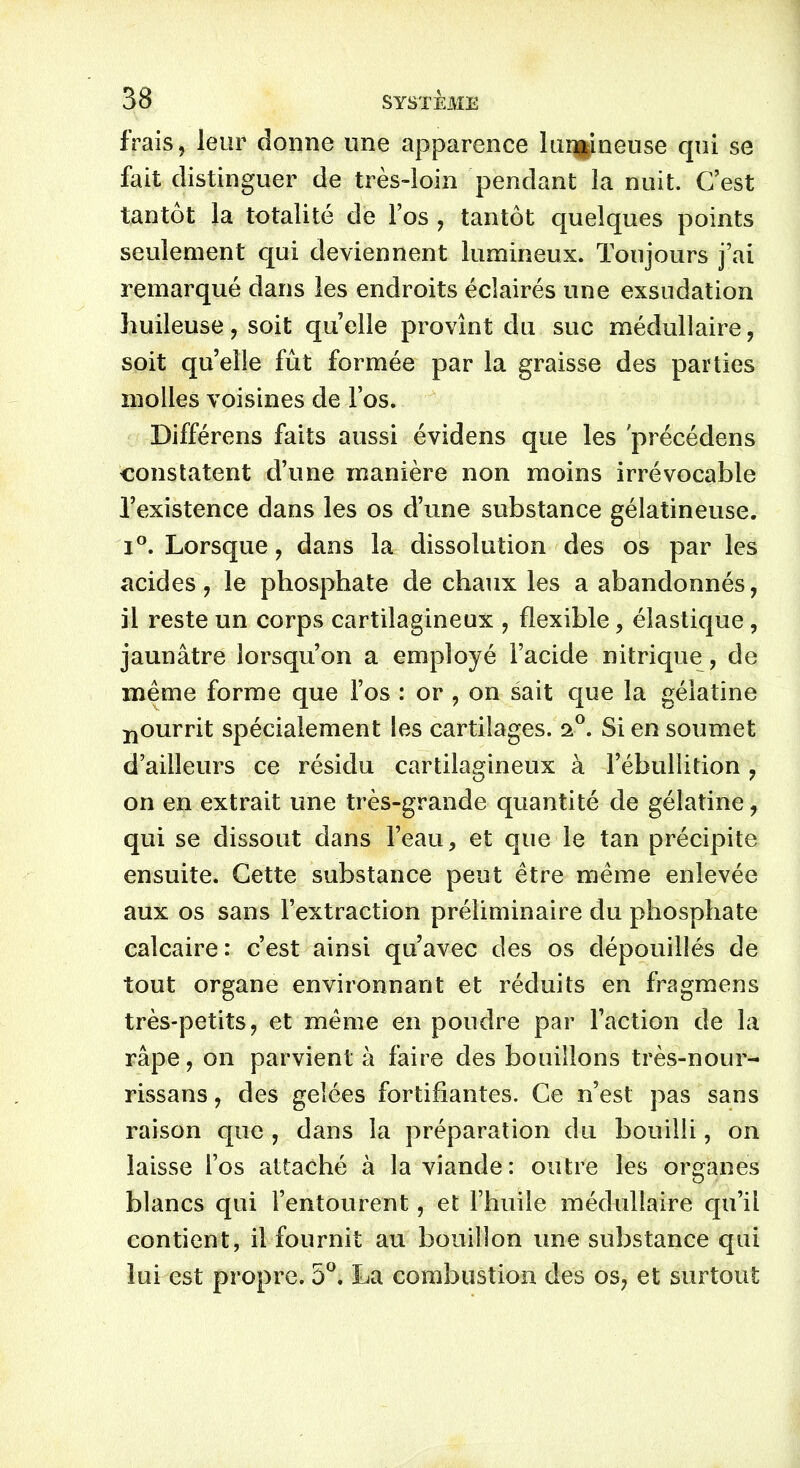 frais, leur donne une apparence lun|ineuse qui se fait distinguer de très-loin pendant la nuit. C’est tantôt la totalité de Fos , tantôt quelques points seulement qui deviennent lumineux. Toujours j’ai remarqué dans les endroits éclairés une exsudation huileuse, soit quelle provînt du suc médullaire, soit qu’elle fût formée par la graisse des parties molles voisines de Fos. Différons faits aussi évidens que les précédons constatent d’une manière non moins irrévocable l’existence dans les os d’une substance gélatineuse. i°. Lorsque, dans la dissolution des os par les acides, le phosphate de chaux les a abandonnés, il reste un corps cartilagineux , flexible, élastique , jaunâtre lorsqu’on a employé l’acide nitrique, de même forme que Fos : or , on sait que la gélatine pourrit spécialement les cartilages. 2°. Si en soumet d’ailleurs ce résidu cartilagineux à l’ébullition , on en extrait une très-grande quantité de gélatine, qui se dissout dans l’eau, et que le tan précipite ensuite. Cette substance peut être même enlevée aux os sans l’extraction préliminaire du phosphate calcaire : c’est ainsi qu’avec des os dépouillés de tout organe environnant et réduits en fragmens très-petits, et même en poudre par Faction de la râpe, on parvient à faire des bouillons très-nour- rissans, des gelées fortifiantes. Ce n’est pas sans raison que , dans la préparation du bouilli, on laisse Fos attaché à la viande: outre les organes blancs qui l’entourent, et l’huile médullaire qu’il contient, il fournit au bouillon une substance qui lui est propre. 5°. La combustion des os, et surtout