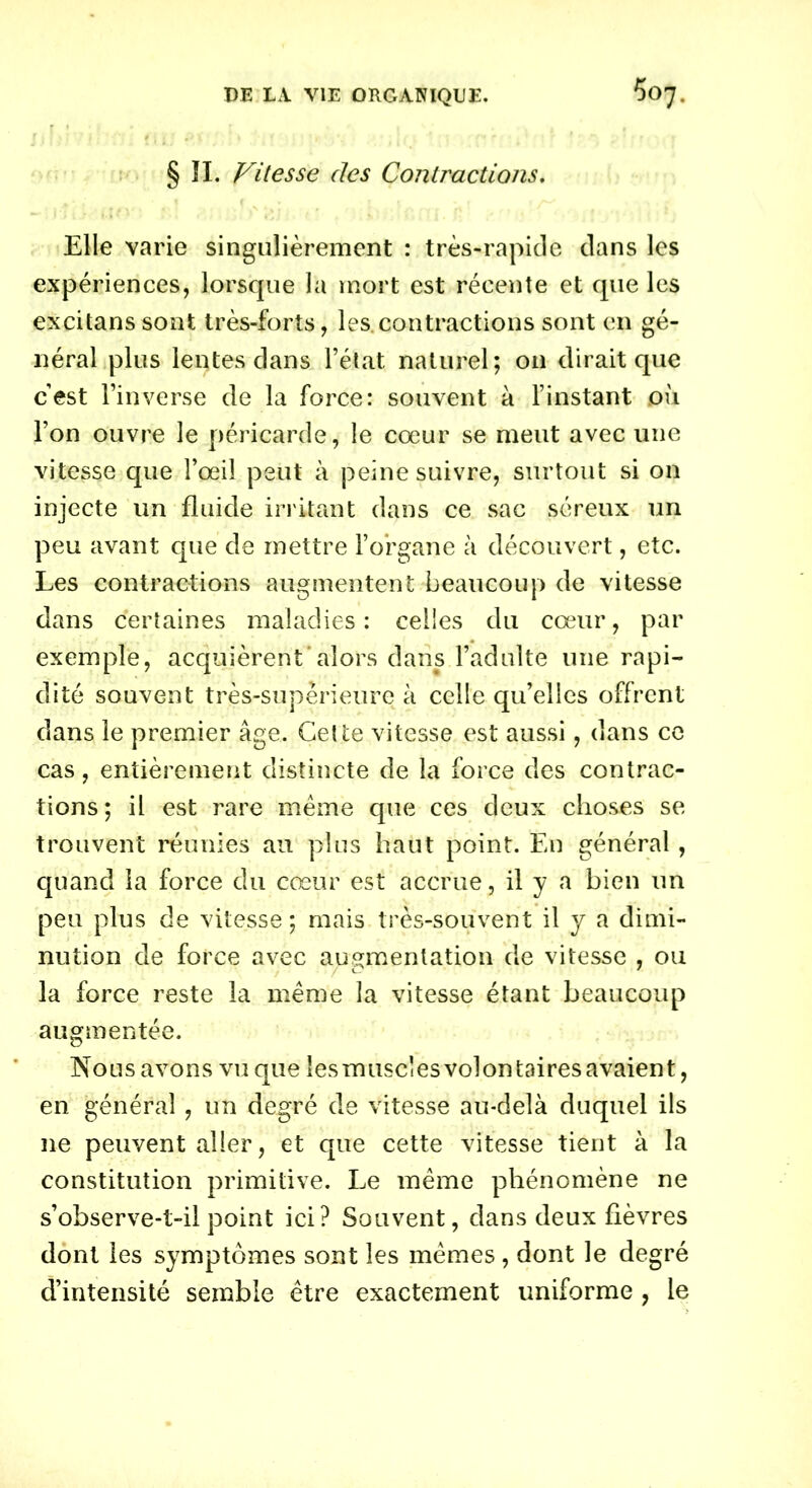 §11. Vitesse des Contractions. Elle varie singulièrement : très-rapide dans les expériences, lorsque la mort est récente et que les excitanssont très-forts, les.contractions sont en gé- néral plus lentes dans l’état naturel; on dirait que cest l’inverse de la force: souvent à l’instant où l’on ouvre le péricarde, le cœur se meut avec une vitesse que l’œil peut à peine suivre, surtout si on injecte un fluide irritant dans ce sac séreux un peu avant que de mettre l’organe à découvert, etc. Les contractions augmentent beaucoup de vitesse dans certaines maladies : celles du cœur, par exemple, acquièrent alors dans l’adulte une rapi- dité souvent très-supérieure à celle qu’elles offrent dans le premier âge. Cette vitesse est aussi, dans ce cas, entièrement distincte de la force des contrac- tions ; il est rare meme que ces deux choses se trouvent réunies au plus haut point. En général, quand la force du cœur est accrue, il y a bien un peu plus de vitesse; mais très-souvent il y a dimi- nution de force avec augmentation de vitesse , ou la force reste la même la vitesse étant beaucoup augmentée. Nous avons vu que les m use! es vol on taires avaien t, en général , un degré de vitesse au-delà duquel ils 11e peuvent aller, et que cette vitesse tient à la constitution primitive. Le même phénomène ne s’observe-t-il point ici? Souvent, dans deux fièvres dont les symptômes sont les mêmes, dont le degré d’intensité semble être exactement uniforme , le