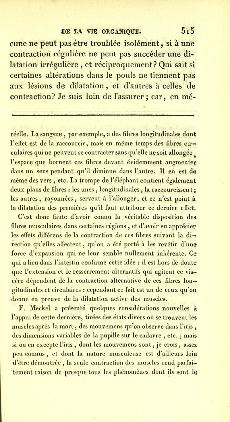 cune ne peut pas être troublée isolément, si à une contraction régulière ne peut pas succéder une di- latation irrégulière , et réciproquement ? Qui sait si certaines altérations dans le pouls ne tiennent pas aux lésions de dilatation, et d’autres à celles de contraction? Je suis loin de l’assurer ; car, en mè- re elle. La sangsue , par exemple, a des fibres longitudinales dont l'effet est de la raccourcir, mais en même temps des fibres cir- culaires qui ne peuvent se contracter sans qu'elle ne soit allongée ^ l’espace que bornent ces fibres devant évidemment augmenter dans un sens pendant qu’il diminue dans l’autre. 11 en est de même des vers , etc. La trompe de l’éléphant contient également deux plans de fibres : les unes , longitudinales , la raccourcissent ; les autres, rayonnées , servent à l’allonger, et ce n’est point à la dilatation des premières qu’il faut attribuer ce dernier effet. C’est donc faute d’avoir connu la véritable disposition de» fibres musculaires dans certaines régions , et d’avoir su apprécier les effets différens de la contraction de ces fibres suivant la di- rection qu’elles affectent, qu’on a été porté à les revêtir d’une force d’expansion qui ne leur semble nullement inhérente. Ce qui a lieu dans l’intestin confirme cette idée : il est hors de doute que l’extension et le resserrement alternatifs qui agitent ce vis- cère dépendent de la contraction alternative de ces fibres lon- gitudinales et circulaires : cependant ce fait est un de ceux qu’on donne en preuve de la dilatation active des muscles. F. Meckel a présenté quelques considérations nouvelles à l’appui de cette dernière, tirées des états divers où se trouvent les muscles après la mort, des mouvemens qu’on observe dans l’iris , des dimensions variables de la pupille sur le cadavre , etc. ; mais si on en excepte l’iris , dont les mouvemens sont, je crois , assez peu connus , et dont la nature musculeuse est d’ailleurs loin d’être démontrée , la seule contraction des muscles rend parfai- tement raison de presque tous les phénomènes dont ils sont le