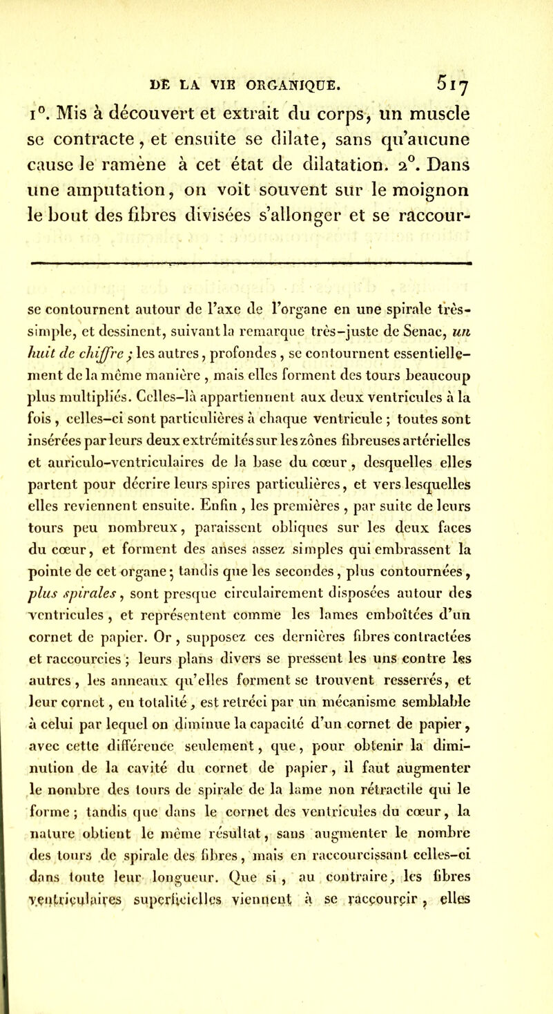 i°. Mis à découvert et extrait du corps, un muscle se contracte, et ensuite se dilate, sans qu’aucune cause le ramène à cet état de dilatation, 20. Dans une amputation, on voit souvent sur le moignon le bout des fibres divisées s’allonger et se raccour- se contournent autour de l’axe de l’organe en une spirale très- simple, et dessinent, suivant la remarque très-juste de Senac, un huit de chiffre ; les autres, profondes , se contournent essentielle- ment de la même manière , mais elles forment des tours beaucoup plus multipliés. Celles-là appartiennent aux deux ventricules à la fois , celles-ci sont particulières à chaque ventricule ; toutes sont insérées par leurs deux extrémités sur les zones fibreuses artérielles et auriculo-ventriculaires de la base du cœur, desquelles elles partent pour décrire leurs spires particulières, et vers lesquelles elles reviennent ensuite. Enfin , les premières , par suite de leurs tours peu nombreux, paraissent obliques sur les deux faces du cœur, et forment des arises assez simples qui embrassent la pointe de cet organe • tandis que les secondes , plus contournées, plus spirales, sont presque circulairement disposées autour des ventricules , et représentent comme les lames emboîtées d’un cornet de papier. Or, supposez ces dernières fibres contractées et raccourcies ; leurs plans divers se pressent les uns contre les autres, les anneaux qu’elles forment se trouvent resserrés, et leur cornet, en totalité, est rétréci par un mécanisme semblable à celui par lequel on diminue la capacité d’un cornet de papier , avec cette différence seulement, que, pour obtenir la dimi- nution de la cavité du cornet de papier, il faut augmenter le nombre des tours de spirale de la lame non rétractile qui le forme ; tandis que dans le cornet des ventricules du cœur, la nature obtient le même résultat, sans augmenter le nombre des tours de spirale des fibres, mais en raccourcissant celles-ci dans toute leur longueur. Que si , au contraireles fibres yçntripulaires superficielles viennent à se racpourçir, elles