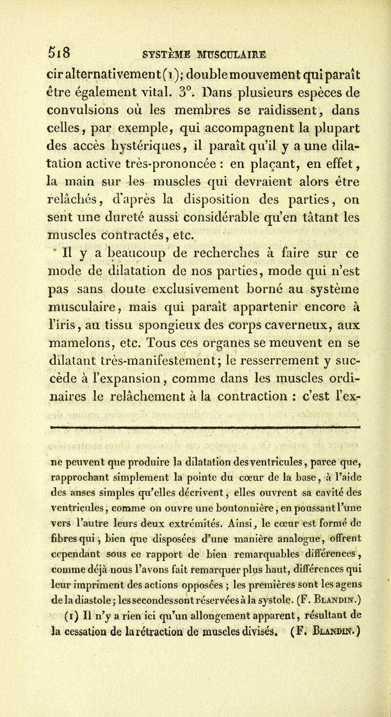 cir alternativement (i ); double mouvement qui paraît être également vital. 3°. Dans plusieurs espèces de convulsions où les membres se raidissent, dans celles, par exemple, qui accompagnent la plupart des accès hystériques, il paraît qu’il y a une dila- tation active très-prononcée : en plaçant, en effet, la main sur les muscles qui devraient alors être relâchés, d’après la disposition des parties, on sent une dureté aussi considérable qu’en tâtant les muscles contractés, etc. Il y a beaucoup de recherches à faire sur ce mode de dilatation de nos parties, mode qui n’est pas sans doute exclusivement borné au système musculaire, mais qui paraît appartenir encore à l’iris, au tissu spongieux des corps caverneux, aux mamelons, etc. Tous ces organes se meuvent en se dilatant très-manifestement; le resserrement y suc- cède à l’expansion, comme dans les muscles ordi- naires le relâchement à la contraction : c’est l’ex- ne peuvent que produire la dilatation des ventricules, parce que, rapprochant simplement la pointe du cœur de la base, à l’aide des anses simples qu’elles décrivent, elles ouvrent sa cavité des ventricules, comme on ouvre une boutonnière, en poussant l’une vers l’autre leurs deux extrémités. Ainsi, le cœur est formé de fibres qui, bien que disposées d’une manière analogue, offrent cependant sous ce rapport de bien remarquables différences, comme déjà nous l’avons fait remarquer plus haut, différences qui leur impriment des actions opposées ; les premières sont lesagens de la diastole ; les secondes sont réservées à la systole. (F. Blandin.) (i) Il n’y a rien ici qu’un allongement apparent, résultant de la cessation de la rétraction de muscles divisés. (F. Blandin.)