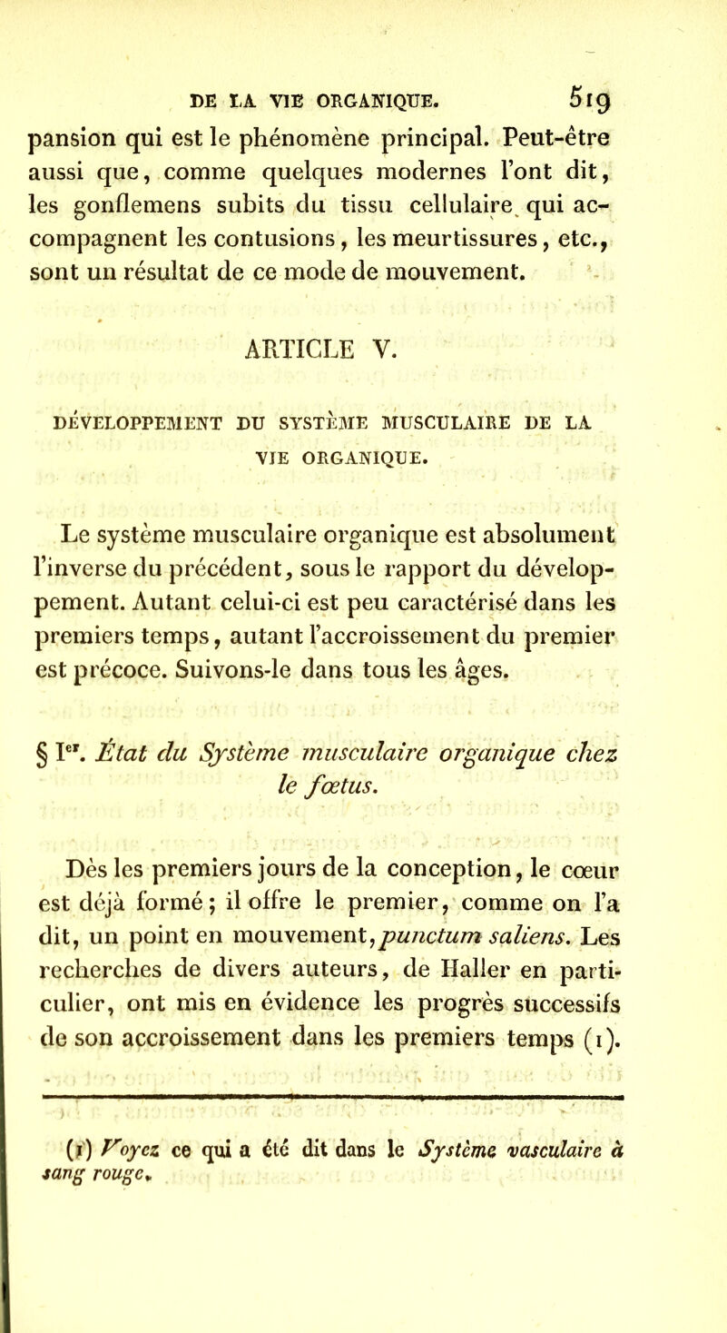 pansion qui est le phénomène principal. Peut-être aussi que, comme quelques modernes l’ont dit, les gonflemens subits du tissu cellulaire^ qui ac- compagnent les contusions, les meurtissures, etc., sont un résultat de ce mode de mouvement. ARTICLE Y. DÉVELOPPEMENT DU SYSTEME MUSCULAIRE DE LA VIE ORGANIQUE. Le système musculaire organique est absolument l’inverse du précédent, sous le rapport du dévelop- pement. Autant celui-ci est peu caractérisé dans les premiers temps, autant l’accroissement du premier est précoce. Suivons-le dans tous les âges. § Ier. État du, Système musculaire organique chez le fœtus. ■ . •* • • v *.* * v ' * v: . i > • ' t\ V* 'S ' ■' M Dès les premiers jours de la conception, le coeur est déjà formé; il offre le premier, comme on l’a dit, un point en mouvement:punctum saliens. Les recherches de divers auteurs, de Haller en parti- culier, ont mis en évidence les progrès successifs de son accroissement dans les premiers temps (i). (j) Voyez ce qui a été dit dans le Système vasculaire à sang rouge»