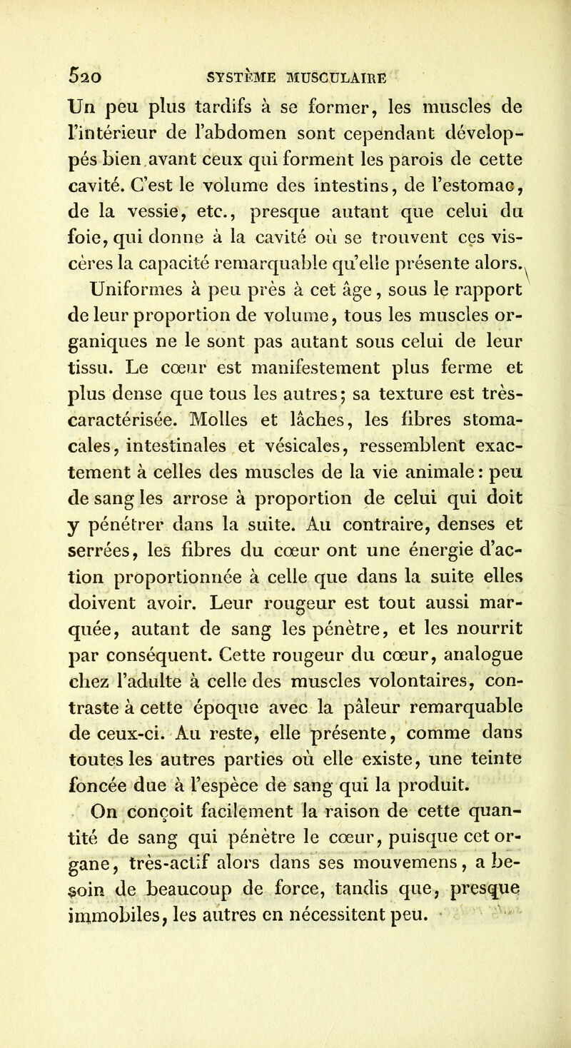 Un peu plus tardifs à se former, les muscles de l’intérieur de l’abdomen sont cependant dévelop- pés bien avant ceux qui forment les parois de cette cavité. C’est le volume des intestins, de l’estomaG, de la vessie, etc., presque autant que celui du foie, qui donne à la cavité où se trouvent ces vis- cères la capacité remarquable qu elle présente alors.^ Uniformes à peu près à cet âge, sous le rapport de leur proportion de volume, tous les muscles or- ganiques ne le sont pas autant sous celui de leur tissu. Le cœur est manifestement plus ferme et plus dense que tous les autres ; sa texture est très- caractérisée. Molles et lâches, les libres stoma- cales, intestinales et vésicales, ressemblent exac- tement à celles des muscles de la vie animale : peu de sang les arrose à proportion de celui qui doit y pénétrer dans la suite. Au contraire, denses et serrées, les libres du cœur ont une énergie d’ac- tion proportionnée à celle que dans la suite elles doivent avoir. Leur rougeur est tout aussi mar- quée, autant de sang les pénètre, et les nourrit par conséquent. Cette rougeur du cœur, analogue chez l’adulte à celle des muscles volontaires, con- traste à cette époque avec la pâleur remarquable de ceux-ci. Au reste, elle présente, comme dans toutes les autres parties où elle existe, une teinte foncée due à l’espèce de sang qui la produit. On conçoit facilement la raison de cette quan- tité de sang qui pénètre le cœur, puisque cet or- gane, très-actif alors dans ses mouvemens, a be- soin de beaucoup de force, tandis que, presque immobiles, les autres en nécessitent peu.
