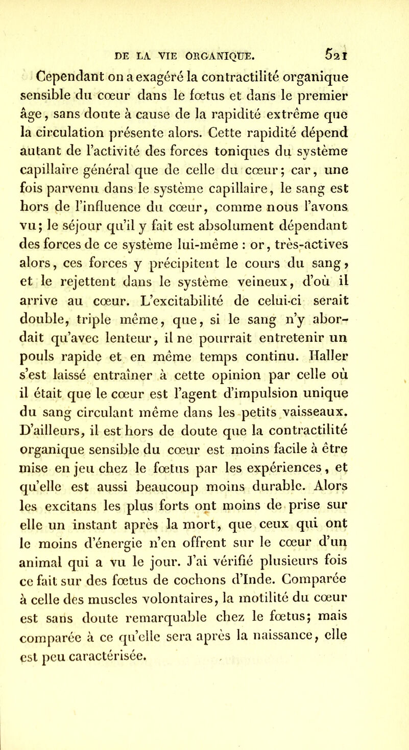 Cependant on a exagéré la contractilité organique sensible du cœur dans le fœtus et dans le premier âge, sans doute à cause de la rapidité extrême que la circulation présente alors. Cette rapidité dépend autant de l’activité des forces toniques du système capillaire général que de celle du cœur; car, une fois parvenu dans le système capillaire, le sang est hors de l’influence du cœur, comme nous l’avons vu; le séjour qu’il y fait est absolument dépendant des forces de ce système lui-même : or, très-actives alors, ces forces y précipitent le cours du sang ? et le rejettent dans le système veineux, d’où il arrive au cœur. L’excitabilité de celui-ci serait double, triple même, que, si le sang n’y abor- dait qu’avec lenteur, il ne pourrait entretenir un pouls rapide et en même temps continu. Haller s’est laissé entraîner à cette opinion par celle où il était que le cœur est l’agent d’impulsion unique du sang circulant même dans les petits vaisseaux. D’ailleurs, il est hors de doute que la contractilité organique sensible du cœur est moins facile à être mise en jeu chez le fœtus par les expériences, et quelle est aussi beaucoup moins durable. Alors les excitans les plus forts ont moins de prise sur elle un instant après la mort, que ceux qui ont le moins d’énergie n’en offrent sur le cœur d’un animal qui a vu le jour. J’ai vérifié plusieurs fois ce fait sur des fœtus de cochons d’Inde. Comparée à celle des muscles volontaires, la motilité du cœur est sans doute remarquable chez le fœtus; mais comparée à ce quelle sera après la naissance, elle est peu caractérisée.