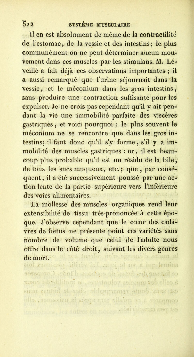 Il en est absolument de même de la contractilité de l’estomac, de la vessie et des intestins ; le plus communément on ne peut déterminer aucun mou- vement dans ces muscles par les stimulans. M. Lé- veillé a fait déjà ces observations importantes ; il a aussi remarqué que l’urine séjournait dans la vessie, et le méconium dans les gros intestins, sans produire une contraction suffisante pour les expulser. Je ne crois pas cependant qu’il y ait pen- dant la vie une immobilité parfaite des viscères gastriques, et voici pourquoi : le plus souvent le méconium ne se rencontre que dans les gros in- testins; d faut donc qu’il s’y forme, s’il y a im- mobilité des muscles gastriques : or, il est beau- coup plus probable qu’il est un résidu de la bile, de tous les sucs muqueux, etc.; que , par consé- quent , il a été successivement poussé par une ac- tion lente de la partie supérieure vers l’inférieure des voies alimentaires. La mollesse des muscles organiques rend leur extensibilité de tissu très-prononcée à cette épo- que. J’observe cependant que le cœur des cada- vres de fœtus ne présente point ces variétés sans nombre de volume que celui de l’adulte nous offre dans le côté droit, suivant les divers genres de mort.