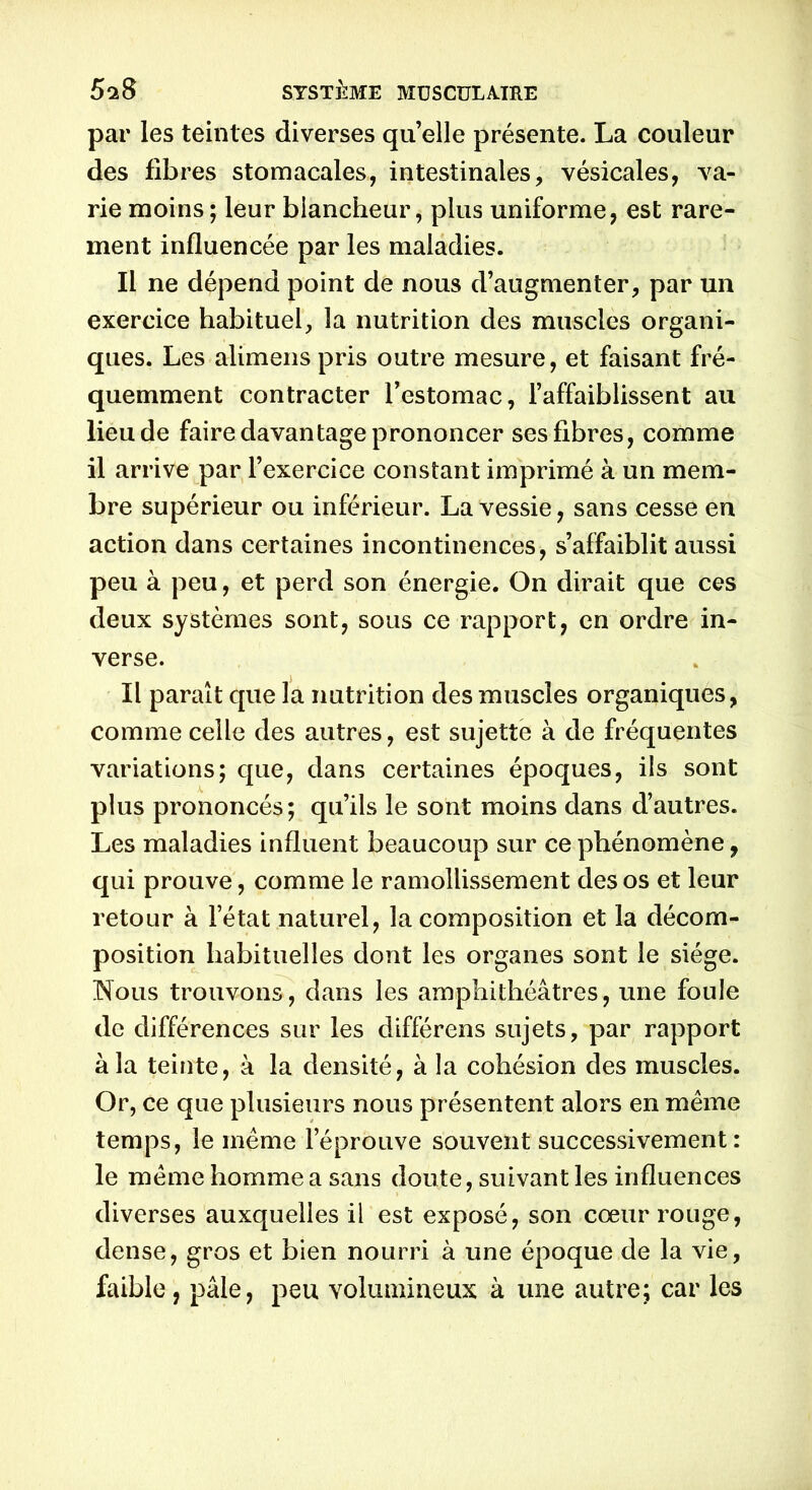 par les teintes diverses quelle présente. La couleur des fibres stomacales, intestinales, vésicales, va- rie moins; leur blancheur, plus uniforme, est rare- ment influencée par les maladies. Il ne dépend point de nous d’augmenter, par un exercice habituel, la nutrition des muscles organi- ques. Les alimens pris outre mesure, et faisant fré- quemment contracter l’estomac, l’affaiblissent au lieu de faire davantage prononcer ses fibres, comme il arrive par l’exercice constant imprimé à un mem- bre supérieur ou inférieur. La vessie, sans cesse en action dans certaines incontinences, s’affaiblit aussi peu à peu, et perd son énergie. On dirait que ces deux systèmes sont, sous ce rapport, en ordre in- verse. Il paraît que la nutrition des muscles organiques, comme celle des autres, est sujette à de fréquentes variations; que, dans certaines époques, ils sont plus prononcés; qu’ils le sont moins dans d’autres. Les maladies influent beaucoup sur ce phénomène, qui prouve, comme le ramollissement des os et leur retour à l’état naturel, la composition et la décom- position habituelles dont les organes sont le siège. Nous trouvons, dans les amphithéâtres, une foule de différences sur les différens sujets, par rapport à la teiîite, à la densité, à la cohésion des muscles. Or, ce que plusieurs nous présentent alors en meme temps, le même l’éprouve souvent successivement: le même homme a sans doute, suivant les influences diverses auxquelles il est exposé, son cœur rouge, dense, gros et bien nourri à une époque de la vie, faible, pâle, peu volumineux à une autre; car les