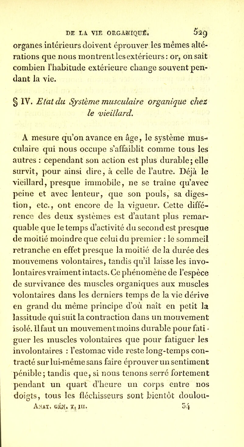 organes intérieurs doivent éprouver les mêmes alté- rations que nous montrent lesextérieurs : or, on sait combien l’habitude extérieure change souvent pen- dant la vie. § IV. Etat du Système musculaire organique chez le vieillard. À mesure qu’on avance en âge, le système mus- culaire qui nous occupe s’affaiblit comme tous les autres : cependant son action est plus durable; elle survit, pour ainsi dire, à celle de l’autre. Déjà le vieillard, presque immobile, ne se traîne qu’avec peine et avec lenteur, que son pouls, sa diges- tion, etc., ont encore de la vigueur. Cette diffé- rence des deux systèmes est d’autant plus remar- quable que le temps d’activité du second est presque de moitié moindre que celui du premier : le sommeil retranche en effet presque la moitié de la durée des mouvemens volontaires, tandis qu’il laisse les invo- lontaires vraiment intacts. Ce phénomène de l’espèce de survivance des muscles organiques aux muscles volontaires dans les derniers temps de la vie dérive en grand du même principe d’où naît en petit la lassitude qui suit la contraction dans un mouvement isolé. 11 faut un mouvement moins durable pour fati - guer les muscles volontaires que pour fatiguer les involontaires : l’estomac vide reste long-temps con- tracté sur lui-même sans faire éprouver un sentiment pénible; tandis que, si nous tenons serré fortement pendant un quart d’heure un corps entre nos doigts, tous les fléchisseurs sont bientôt doulou- Ajhat, c&n y, un 54