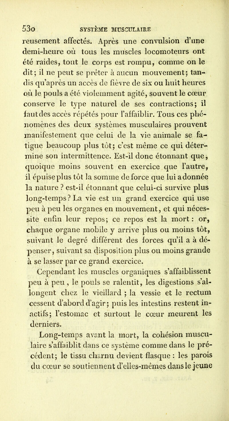 reusement affectés. Après une convulsion d’une demi-heure où tous les muscles locomoteurs ont été raides, tout le corps est rompu, comme on le dit; il ne peut se prêter à aucun mouvement; tan- dis qu’après un accès de fièvre de six ou huit heures où le pouls a été violemment agité, souvent le cœur conserve le type naturel de ses contractions; il faut des accès répétés pour l’affaiblir. Tous ces phé- nomènes des deux systèmes musculaires prouvent manifestement que celui de la vie animale se fa- tigue beaucoup plus tôt; c’est même ce qui déter- mine son intermittence. Est-il donc étonnant que, quoique moins souvent en exercice que l’autre, il épuise plus tôt la somme de force que lui adonnée la nature ? est-il étonnant que celui-ci survive plus long-temps? La vie est un grand exercice qui use peu à peu les organes en mouvement, et qui néces- site enfin leur repos; ce repos est la mort: or, chaque organe mobile y arrive plus ou moins tôt, suivant le degré différent des forces qu’il a à dé- penser, suivant sa disposition plus ou moins grande à se lasser par ce grand exercice. Cependant les muscles organiques s’affaiblissent peu à peu, le pouls se ralentit, les digestions s’al- longent chez le vieillard ; la vessie et le rectum cessent d’abord d’agir ; puis les intestins restent in- actifs; l’estomac et surtout le cœur meurent les derniers. Long-temps avant la mort, la cohésion muscu- laire s’affaiblit dans ce système comme dans le pré- cédent; le tissu charnu devient flasque : les parois du cœur se soutiennent d’elles-mêmes dans le jeune