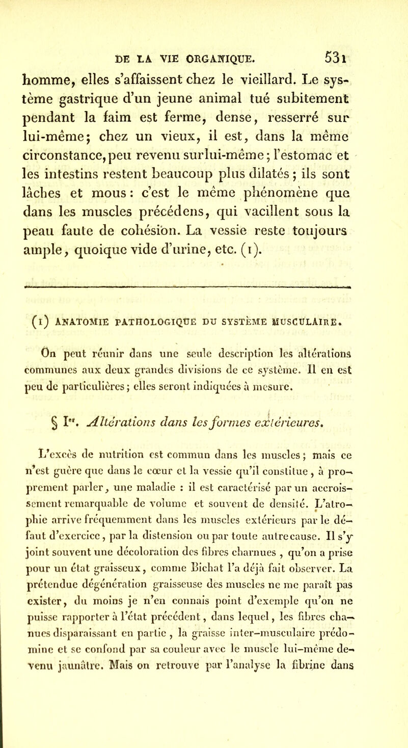 homme, elles s’affaissent chez le vieillard. Le sys- tème gastrique d’un jeune animal tué subitement pendant la faim est ferme, dense, resserré sur lui-même; chez un vieux, il est, dans la même circonstance, peu revenu surlui-même; l’estomac et les intestins restent beaucoup plus dilatés ; ils sont lâches et mous : c’est le même phénomène que dans les muscles précédons, qui vacillent sous la peau faute de cohésion. La vessie reste toujours ample, quoique vide d’urine, etc. (i). (i) ÀNA.TOMIE PATHOLOGIQUE DU SYSTÈME MUSCULAIRE. On peut réunir élans une seule description les altérations communes aux deux grandes divisions de ce système. Il en est peu de particulières; elles seront indiquées à mesure. § I*'. Altérations clans les formes extérieures. L’excès de nutrition est commun dans les muscles ; mais ce n’est guère que dans le cœur et la vessie qu’il constitue , à pro- prement parler, une maladie : il est caractérisé par un accrois- sement remarquable de volume et souvent de densité. L’atro- pliie arrive fréquemment dans les muscles extérieurs par le dé- faut d’exercice, par la distension ou par toute autre cause. Il s’y joint souvent une décoloration des fibres charnues , qu’on a prise pour un état graisseux, comme Bichat l’a déjà fait observer. La prétendue dégénération graisseuse des muscles ne me paraît pas exister, du moins je n’en connais point d’exemple qu’on ne puisse rapporter à l’état précédent, dans lequel, les fibres cha— nues disparaissant en partie , la graisse inter-musculaire prédo- mine et se confond par sa couleur avec le muscle lui-même de- venu jaunâtre. Mais on retrouve par l’analyse la fibrine dans