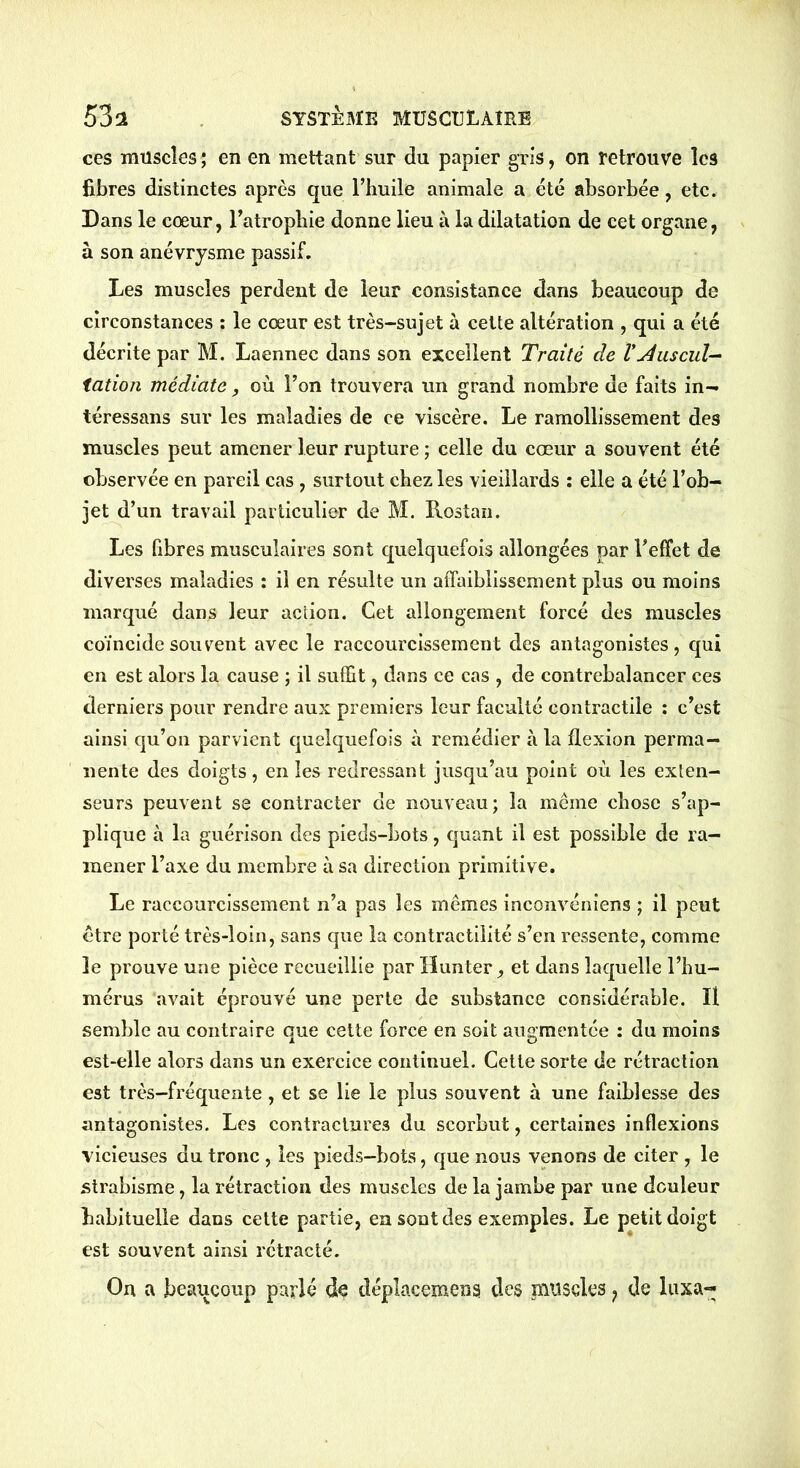 ces muscles ; en en mettant sur du papier gris, on retrouve les libres distinctes après que l’huile animale a été absorbée, etc. Dans le cœur, l’atrophie donne lieu à la dilatation de cet organe, à son anévrysme passif. Les muscles perdent de leur consistance dans beaucoup de circonstances : le cœur est très-sujet à cette altération , qui a été décrite par M. Laennec dans son excellent Traité de VAuscul- tation médiate, où l’on trouvera un grand nombre de faits in- téressans sur les maladies de ce viscère. Le ramollissement des muscles peut amener leur rupture ; celle du cœur a souvent été observée en pareil cas, surtout chez les vieillards : elle a été l’ob- jet d’un travail particulier de M. Rostan. Les fibres musculaires sont quelquefois allongées par l'effet de diverses maladies : il en résulte un affaiblissement plus ou moins marqué dans leur action. Cet allongement forcé des muscles coïncide souvent avec le raccourcissement des antagonistes, qui en est alors la cause ; il suffit, dans ce cas , de contrebalancer ces derniers pour rendre aux premiers leur faculté contractile : c’est ainsi qu’on parvient quelquefois à remédier à la flexion perma- nente des doigts , en les redressant jusqu’au point où les exten- seurs peuvent se contracter de nouveau; la même chose s’ap- plique à la guérison des pieds-bots, quant il est possible de ra- mener l’axe du membre à sa direction primitive. Le raccourcissement n’a pas les mêmes inconvéniens ; il peut être porté très-loin, sans que la contractilité s’en ressente, comme le prouve une pièce recueillie par Ilunter, et dans laquelle l’hu- mérus avait éprouvé une perte de substance considérable. Il semble au contraire que cette force en soit augmentée : du moins est-elle alors dans un exercice continuel. Cette sorte de rétraction est très-fréquente, et se lie le plus souvent à une faiblesse des antagonistes. Les contractures du scorbut, certaines inflexions vicieuses du tronc , les pieds-bots, que nous venons de citer , le strabisme, la rétraction des muscles de la jambe par une douleur habituelle dans cette partie, en sont des exemples. Le petit doigt est souvent ainsi rétracté. Ou a beaucoup parlé de déplacement des muscles f de luxa-