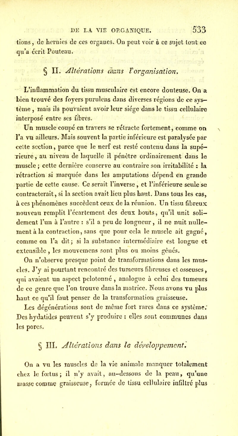 tions, de hernies de ces organes. On peut voir à ce sujet tout ee qu’a écrit Pouteau. § IL Altérations dans F organisation. L’inflammation du tissu musculaire est encore douteuse. On a bien trouvé des foyers purulens dans diverses régions de ce sys- tème , mais ils pouvaient avoir leur siège dans le tissu cellulaire interposé entre ses fibres. Un muscle coupé en travers se rétracte fortement, comme on l’a vu ailleurs. Mais souvent la partie inférieure est paralysée par cette section, parce que le nerf est resté contenu dans la supé- rieure , au niveau de laquelle il pénètre ordinairement dans le muscle ; cette dernière conserve au contraire son irritabilité : la rétraction si marquée dans les amputations dépend en grande partie de cette cause. Ce serait l’inverse, et l’inférieure seule se contracterait, si la section avait lieu plus haut. Dans tous les cas, à ces phénomènes succèdent ceux de la réunion. Un tissu fibreux nouveau remplit l’écartement des deux bouts, qu’il unit soli- dement l’un à l’autre : s’il a peu de longueur, il ne nuit nulle- ment à la contraction, sans que pour cela le muscle ait gagné, comme on l’a dit ; si la substance intermédiaire est longue et extensible , les mouveinens sont plus ou moins gênés. On n’observe presque point de transformations dans les mus- cles. J’y ai pourtant rencontré des tumeurs fibreuses et osseuses, qui avaient un aspect pelotonné , analogue à celui des tumeurs de ce genre que l’on trouve dans la matrice. Nous avons vu plus haut ce qu’il faut penser de la transformation graisseuse. Les dégénérations sont de même fort rares dans ce système; Des hydatides peuvent s’y produire ; elles sont communes dans les porcs. § III. Altérations dans le développement. On a vu les muscles de la vie animale manquer totalement chez, le fœtus ; il n’y avait, au-dessous de la peau, qu’une masse comme graisseuse ? formée de tissu cellulaire infiltré plus