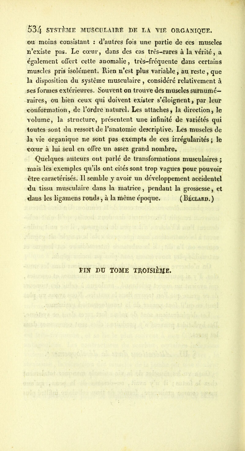 ou moins consistant : d’autres fois une partie de ces muscles n’existe pas. Le cœur, dans des cas très-rares à la vérité, a également offert cette anomalie, très-fréquente dans certains muscles pris isolément. Rien n’est plus variable, au reste, que la disposition du système musculaire , considéré relativement à ses formes extérieures. Souvent on trouve des muscles surnumé- raires, ou bien ceux qui doivent exister s’éloignent -, par leur conformation, de l’ordre naturel. Les attaches, la direction, le volume, la structure, présentent une infinité de variétés qui toutes sont du ressort de l’anatomie descriptive. Les muscles de la vie organique ne sont pas exempts de ces irrégularités ; le eoeur à lui seul en offre un assez grand nombre- Quelques auteurs ont parlé de transformations musculaires ; mais les exemples qu’ils ont cités sont trop vagues pour pouvoir être caractérisés. Il semble y avoir un développement accidentel du tissu musculaire dans la matrice, pendant la grossesse, et dans les ligamens ronds, à la même époque. ( Béclard. ) ÏTN DU TOME TROISIÈME.