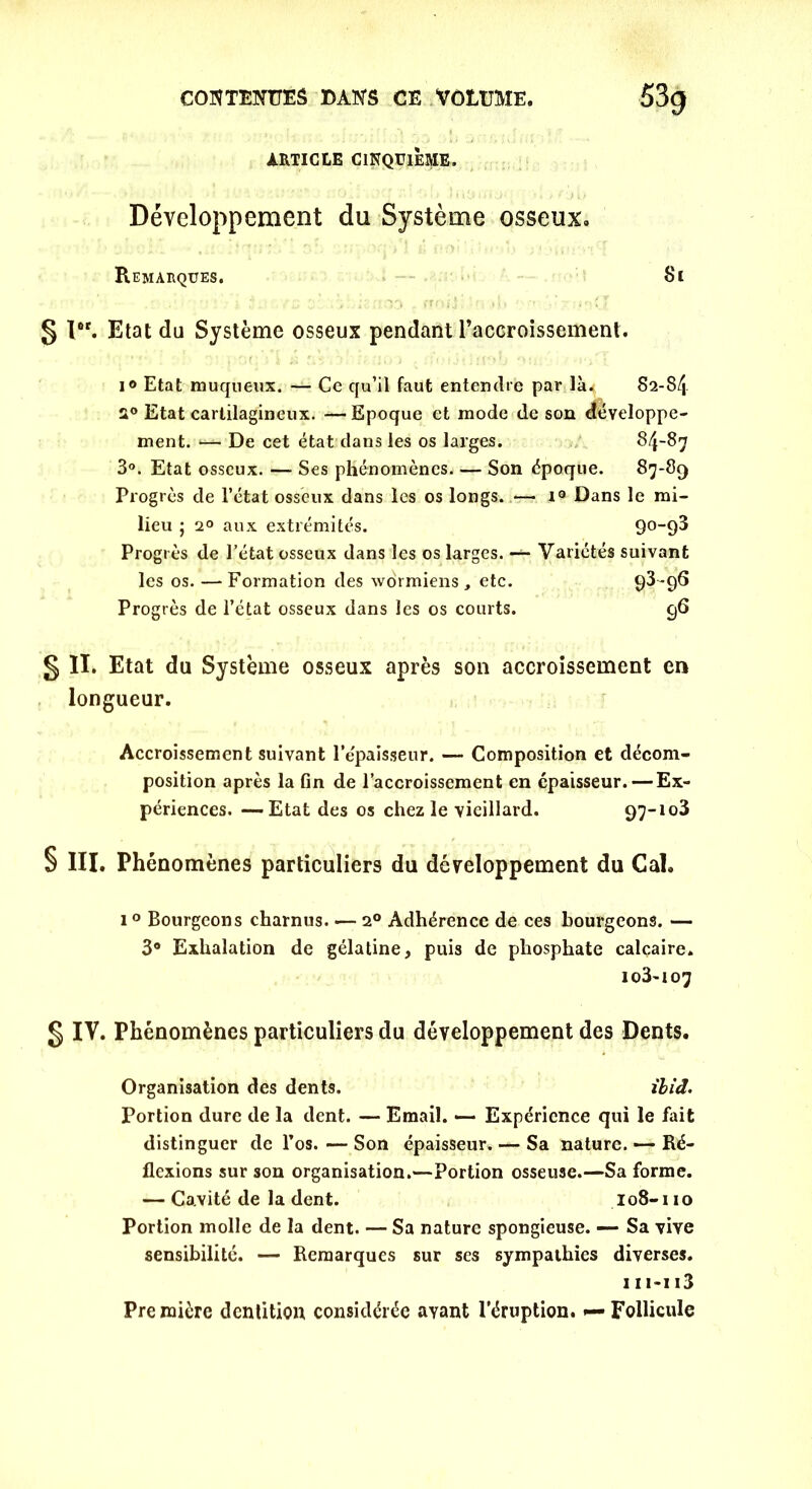 ARTICLE CINQUIÈME. Développement du Système osseux. Remarques. Si § I6r. Etat du Système osseux pendant raccroissement. 1® Etat muqueux. — Ce qu’il faut entendre par là^ S2-8/j a0 Etat cartilagineux. —Epoque et mode de son développe- ment. 1— De cet état dans les os larges. 84-87 3°. Etat osseux. — Ses phénomènes Son époque. 87-89 Progrès de l’état osseux dans les os longs. — r9 Dans le mi- lieu ; 2° aux extrémités. 90-93 Progrès de l’état osseux dans les os larges. — Variétés suivant les os. — Formation des wormiens , etc. 93 -96 Progrès de l’état osseux dans les os courts. 96 § II. Etat du Système osseux après son accroissement en longueur. Accroissement suivant l’épaisseur. — Composition et décom- position après la fin de l’accroissement en épaisseur. — Ex- périences. — Etat des os chez le vieillard. 97-103 § III. Phénomènes particuliers du développement du Cal. 10 Bourgeons charnus. — 20 Adhérence de ces bourgeons. — 3° Exhalation de gélatine, puis de phosphate calcaire. io3-io7 g IV. Phénomènes particuliers du développement des Dents. Organisation des dents. ihid. Portion dure de la dent. — Email. — Expérience qui le fait distinguer de l’os. — Son épaisseur. — Sa nature. — Ré- flexions sur son organisation.—Portion osseuse.—Sa forme. — Cavité de la dent. 108-110 Portion molle de la dent. — Sa nature spongieuse. — Sa vive sensibilité. — Remarques sur ses sympathies diverses. 111-113 Première dentition considérée ayant l’éruption. — Follicule