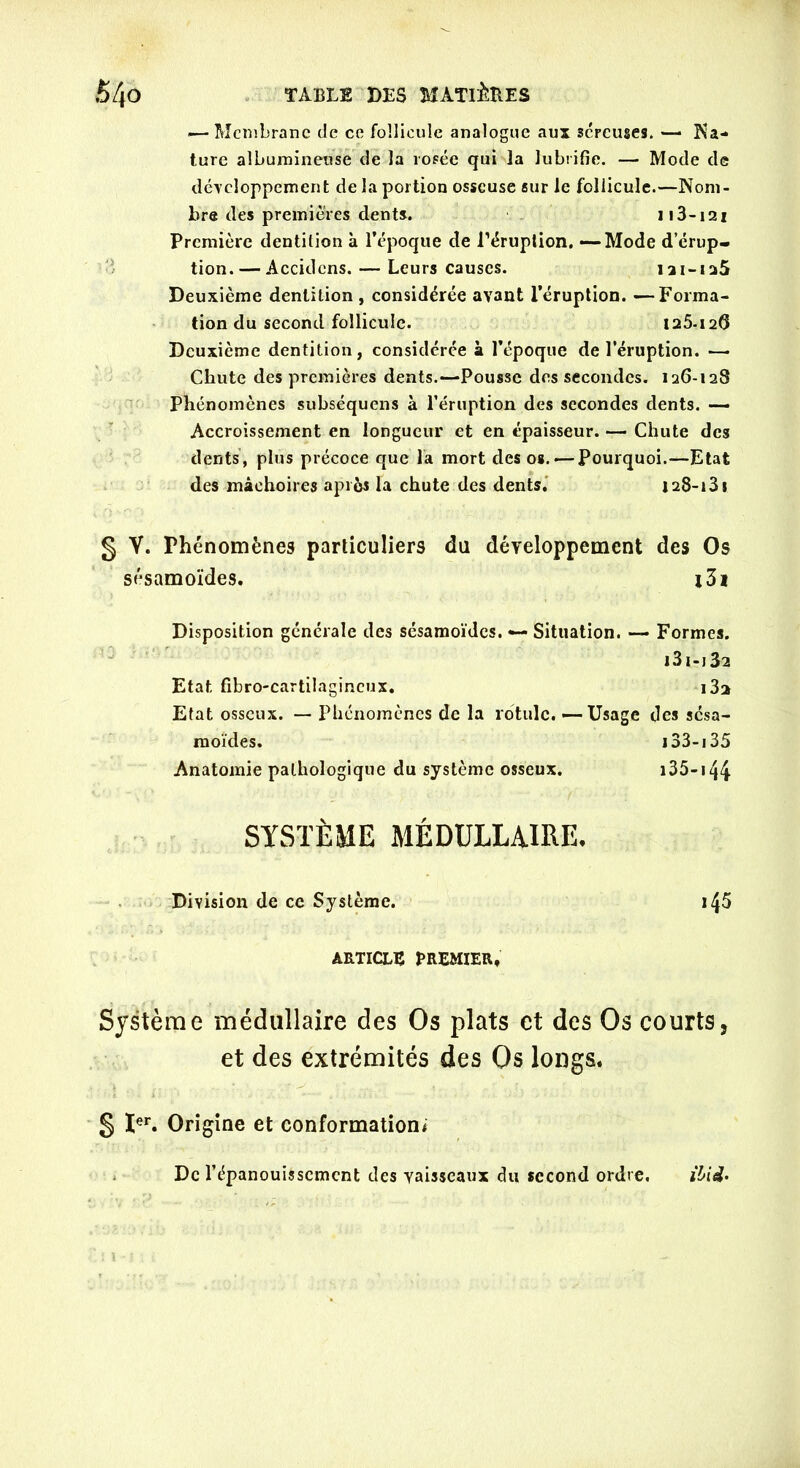 — Membrane de ce follicule analogue aux séreuses. — Na- ture albumineuse de la rosée qui la lubrifie. — Mode de développement de la portion osseuse sur le follicule.—Nom- bre des premières dents. Il 3-121 Première dentition à l’époque de L'éruption. —-Mode d’érup- tion.— Accidcns. — Leurs causes. 121-125 Deuxième dentition , considérée avant l’éruption. —Forma- tion du second follicule. 125-120 Deuxième dentition, considérée à l’époque de l’éruption. —• Chute des premières dents.—Pousse des secondes. 126-128 Phénomènes subséquens à l’éruption des secondes dents. — Accroissement en longueur et en épaisseur. — Chute des dents, plus précoce que la mort des os.'—Pourquoi.—Etat des mâchoires après la chute des dents. 128-13 s § V. Phénomènes particuliers du développement des Os sésamoïdes. l3i Disposition générale des sésamoïdes. — Situation. — Formes. i3i-j32 Etat fibro-cartilagincux. i3a Etat osseux. — Phénomènes de la rotule. —-Usage des sésa- moïdes. 133-i 35 Anatomie pathologique du système osseux. 135-144- SYSTÈME MÉDULLAIRE. Division de ce Système. ARTICLE PREMIER, Système médullaire des Os plats et des Os courts, et des extrémités des Os longs. § Ier. Origine et conformation* De l’épanouissement des vaisseaux du second ordre. ibid-