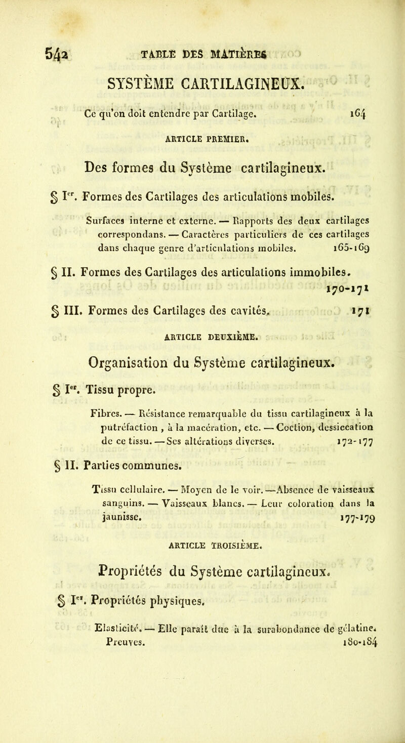 SYSTÈME CARTILAGINEUX. Ce qu’on doit entendre par Cartilage. 164 ARTICLE PREMIER. Des formes du Système cartilagineux. § Ier. Formes des Cartilages des articulations mobiles. Surfaces interne et externe. — Rapports des deux cartilages correspondans. — Caractères particuliers de ces cartilages dans chaque genre d’articulations mobiles. 160-169 § II. Formes des Cartilages des articulations immobiles. 170-171 § III. Formes des Cartilages des cavités. 171 ARTICLE DEUXIÈME. Organisation du Système cartilagineux. § Ier. Tissu propre. Fibres. — Résistance remarquable du tissu cartilagineux à la putréfaction , à la macération, etc. —-Coction, dessiccation de ce tissu. —Scs altérations diverses. 172-177 § IL Parties communes. Tissu cellulaire. — Moyen de le voir.—Absence de vaisseaux sanguins. — Vaisseaux blancs.— Leur coloration dans la jaunisse. *77^*79 ARTICLE TROISIÈME. Propriétés du Système cartilagineux, § Ie*. Propriétés physiques. Elasticité. — Elle parait dae à la surabondance de gélatine. Preuves. 1801S4