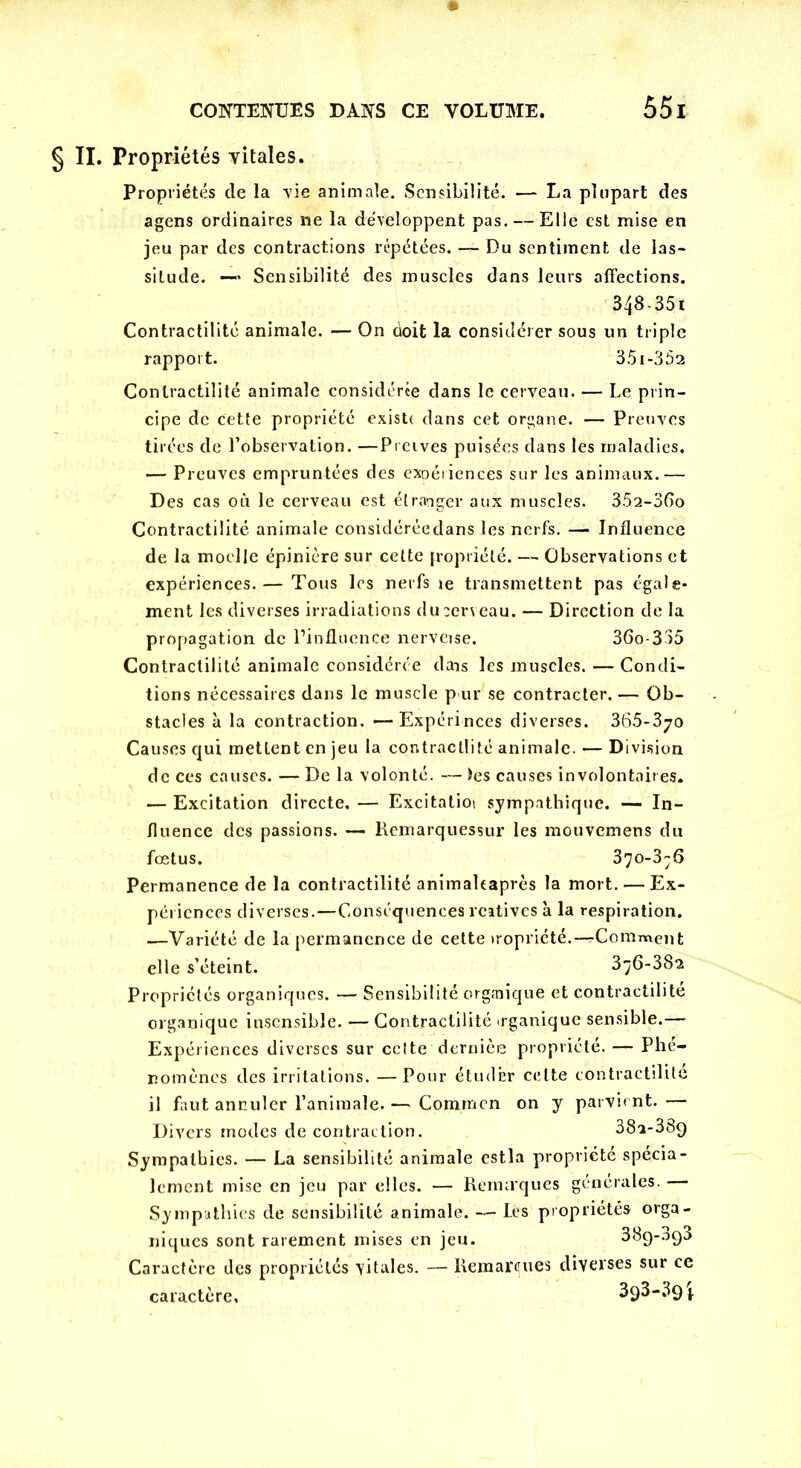 § II. Propriétés vitales. Propriétés de la vie animale. Sensibilité. — La plupart des agens ordinaires ne la développent pas. — Elle est mise en jeu par des contractions répétées. — Du sentiment de las- situde. — Sensibilité des muscles dans leurs affections. 348-351 Contractilité animale. — On doit la considérer sous un triple rapport. 35 i-352 Contractilité animale considérée dans le cerveau. — Le prin- cipe de cette propriété existe dans cet organe. — Preuves tirées de l’observation. —Preives puisées dans les maladies. — Preuves empruntées des expériences sur les animaux.— Des cas où le cerveau est étranger aux muscles. 352-36o Contractilité animale considéréedans les nerfs. — Influence de la moelle épinière sur cette propriété. — Observations et expériences.— Tous les nerfs ie transmettent pas égale- ment les diverses irradiations dücerveau. — Direction de la propagation de l’influence nerveise. 36o-335 Contractilité animale considérée dais les muscles. — Condi- tions nécessaires dans le muscle pur se contracter. — Ob- stacles à la contraction. —Expérinces diverses. 365-370 Causes qui mettent en jeu la contractlité animale. — Division de ces causes. — De la volonté. — tes causes involontaires. — Excitation directe, — Excitatioi sympathique. — In- fluence des passions. — Remarquessur les mouvemens du fœtus. 370-3^6 Permanence de la contractilité animaltaprès la mort. — Ex- périences diverses.—Conséquences rcatives à la respiration. —Variété de la permanence de cette iropriété.—rComment elle s’éteint. 376-382 Propriétés organiques. — Sensibilité orgaiique et contractilité organique insensible. — Contractilité irganique sensible.— Expériences diverses sur cette dernièe propriété. — Phé- nomènes des irritations. — Pour étuclÊr celte contractilité il faut annuler l’animale. — Coraracn on y parvient. — Divers modes de contraction. 38a-389 Sympathies. — La sensibilité animale estla propriété spécia- lement mise en jeu par elles. — Remaques générales. Sympathies de sensibilité animale. — Les propriétés orga- niques sont rarement mises en jeu. 38ç>-393 Caractère des propriétés vitales. — Remarques diverses sur ce caractère, 3q3-3q