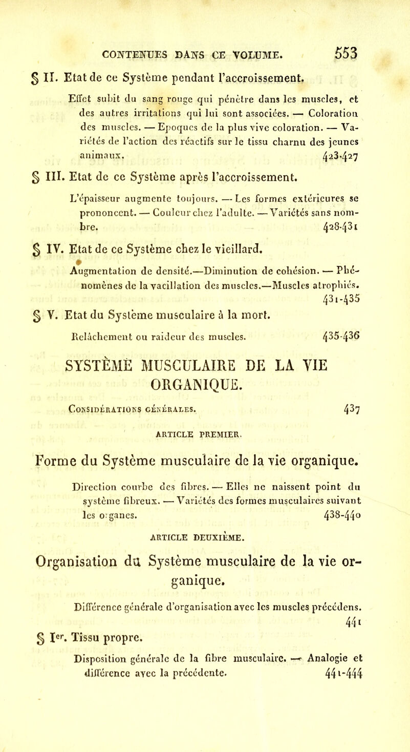 § II. Etat de ce Système pendant l’accroissement. Effet subit du sang rouge qui pénètre dans les muscles, et des autres irritations qui lui sont associées. — Coloration des muscles. — Epoques de la plus vive coloration. — Va- riétés de l’action des réactifs sur le tissu charnu des jeunes animaux. 4a^427 § III. Etat de ce Système après l’accroissement. L’épaisseur augmente toujours. —Les formes extérieures se prononcent. — Couleur chez l’adulte. —Variétés sans nom- bre. 428-43t § IV. Etat de ce Système chez le vieillard. Augmentation de densité.—Diminution de cohésion. — Phé- nomènes de la vacillation des muscles.—Muscles atrophiés. 43i-435 § V. Etat du Système musculaire à la mort. Relâchement ou raideur des muscles. 435-436 SYSTÈME MUSCULAIRE DE LA VIE ORGANIQUE. Considérations générales. 4^7 ARTICLE PREMIER. Forme du Système musculaire de la vie organique. Direction courbe des fibres. — Elles ne naissent point du système fibreux. •—Variétés des formes musculaires suivant les organes. 438-44° ARTICLE DEUXIÈME. Organisation du Système musculaire de la vie or- ganique. Différence générale d’organisation avec les muscles précédens. 441 g Ier. Tissu propre. Disposition générale de la fibre musculaire. —* Analogie et différence avec la précédente. 441‘444