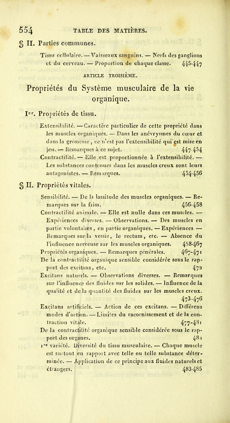 g II. Parties communes. Tissu cellulaire. — Vaisseaux sanguins. — Nerfs des ganglions et du cerveau. — Proportion de chaque classe. 44^-447 ARTICLE TROISIÈME. Propriétés du Système musculaire de la vie organique. Ier. Propriétés de tissu. Extensibilité. —Caractère particulier de celte propriété dans les muscles organiques. — Dans les anévrysmes du cœur et dans la grossesse , ce n’est pas l’extensibilité qui est mise en jeu. — Remarques à ce sujet. 447-4^4 Contractilité. — Elle est proportionnée à l’extensibilité. — Les substances contenues dans les muscles creux sont leurs antagonistes. —- Remarques. 4^4*456 g II. Propriétés vitales. Sensibilité. — De la lassitude des muscles organiques. — Re- marques sur la faim. 4^6-458 Contractilité animale. — Elle est nulle dans ces muscles. — Expériences diverses. — Observations. — Des muscles en partie volontaires , en partie organiques. —Expériences — Remarques sur/la vessie, le rectum, etc. —- Absence du l’influence nerveuse sur les muscles organiques. 4^^*4^7 Propriétés organiques. — Remarques générales. 4^747l De la contractilité organique sensible considérée sous le rap- port des excitons, etc. 472 Excitans naturels. — Observations diverses. — Remarques sur l’influence des fluides sur les solides. — Influence de la qualité et delà quantité des fluides sur les muscles creux. 473-476 Excitans artificiels. — Action de ces excitans. — Différens modes d’action. —Limites du racornissement et de la con- traction vitale. 4>74‘^1 De la contractilité organique sensible considérée sous Je rap- port des organes. ire variété. Diversité du tissu musculaire. — Chaque muscle est surtout en rapport avec telle ou telle substance déter- minée. — Application de ce principe aux fluides naturels et étrangers. 4^3-485