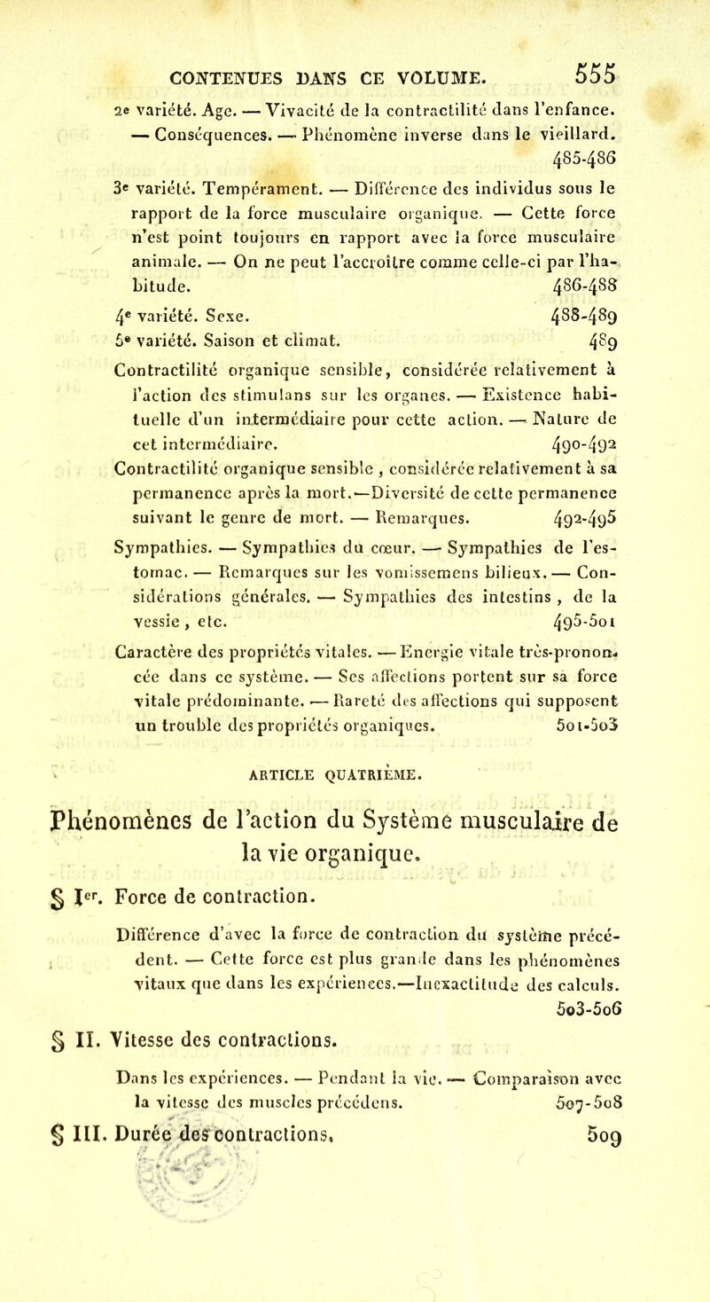 2e variété. Age. — Vivacité de la contractilité dans l’enfance. — Conséquences. — Phénomène inverse dans le vieillard. 485-486 3« variété. Tempérament. — Différence des individus sous le rapport de la force musculaire organique. — Cette force n’est point toujours en rapport avec la force musculaire animale. — On ne peut l’accroître comme celle-ci par l’ha- bitude. 4Sf>-4^d 4e variété. Sexe. 4^^'4^9 5® variété. Saison et climat. 4§9 Contractilité organique sensible, considérée relativement à faction des stimulans sur les organes. — Existence habi- tuelle d’un intermédiaire pour cette action. —* Nature de cet intermédiaire. 49°*492 Contractilité organique sensible , considérée relativement à sa permanence après la mort.—-Diversité de cette permanence suivant le genre de mort. — Remarques. 492*49^ Sympathies. — Sympathies du cœur. — Sympathies de l’es- tomac. — Remarques sur les vomissemens bilieux.— Con- sidérations générales. — Sympathies des intestins , de la vessie, etc. 49^-5oi Caractère des propriétés vitales. —Energie vitale très-pronon- cée dans ce système. — Ses affections portent sur sa force vitale prédominante. •—Rareté des affections qui supposent un trouble des propriétés organiques. 5oi-5o3 ARTICLE QUATRIEME. Phénomènes de l’action du Système musculaire de la vie organique. § Ier. Force de contraction. Différence d’avec la force de contraction du système précé- dent. — Cette force est plus grande dans les phénomènes vitaux que dans les expériences.—Inexactitude des calculs. 5o3-5o6 § II. Vitesse des contractions. Dans les expériences. — Pendant la vie. — Comparaison avec la vitesse des muscles précédons. 5o7*5o8 § III. Durée desrcontractions, 509