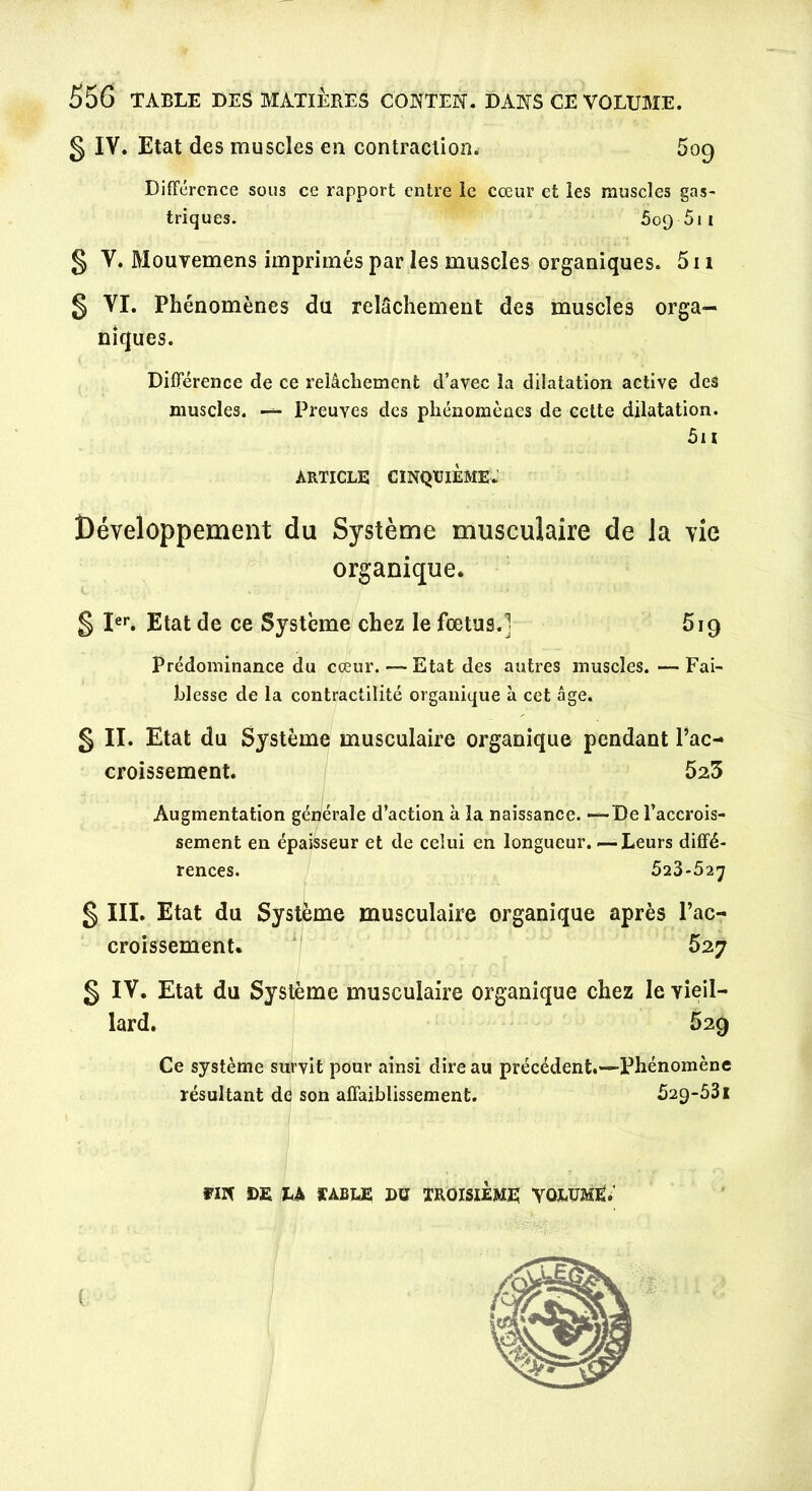 § IV. Etat des muscles en contraction. 509 Différence sous ce rapport entre le cœur et les muscles gas- triques. 509 511 § V. Mouvemens imprimés par les muscles organiques. 511 5 VI. Phénomènes du relâchement des muscles orga- niques. Différence de ce relâchement d’avec la dilatation active des muscles. — Preuves des phénomènes de cette dilatation. 5i 1 ARTICLE CINQUIÈME- Développement du Système musculaire de la vie organique. § Ier. Etat de ce Système chez le fœtus.] 519 Prédominance du cœur.—Etat des autres muscles.—Fai- blesse de la contractilité organique a cet âge. g II. Etat du Système musculaire organique pendant l’ac- croissement. 523 Augmentation générale d’action à la naissance. •—De l’accrois- sement en épaisseur et de celui en longueur. — Leurs diffé- rences. 523-527 g III. Etat du Système musculaire organique après l’ac- croissement. 527 g IV. Etat du Système musculaire organique chez le vieil- lard. 529 Ce système survit pour ainsi dire au précédent.—Phénomène résultant de son affaiblissement. 529-531 m DE LA TABLE DU TROISIEME VOLUME.'