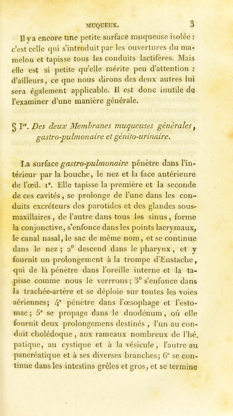 Il va encore line petite surface muqueuse isolée : c’est celle qui s’introduit par les ouvertures du ma- melon et tapisse tous les conduits lactifères. Mais elle est si petite qu’elle mérite peu d’attention : d’ailleurs, ce que nous dirons des deux autres lui sera également applicable. Il est donc inutile de l’examiner d’une manière générale. § Ier. Des deux Membranes muqueuses générales t gastro-pulmonaire et génito-urinaire. La surface gastro-pulmonaire pénètre dans l’in- térieur par la bouche, le nez et la face antérieure de l’œil. i°. Elle tapisse la première et la seconde de ces cavités, se prolonge de l’une dans les con- duits excréteurs des parotides et des glandes sous- maxillaires , de l’autre dans tous les sinus, forme la conjonctive, s’enfonce dans les points lacrymaux, le canal nasal, le sac de même nom, et se continue dans le nez ; 20 descend dans le pharynx, et y fournit un prolongement à la trompe d'Eustache, qui de là pénètre dans l’oreille interne et la ta- pisse comme nous le verrrons ; 3° s’enfonce dans la trachée-artère et se déploie sur toutes les voies aériennes; 4° pénètre dans l’œsophage et l’esto- mac; 5° se propage dans le duodénum, où elle fournit deux prolongemens destinés , l’un au con- duit cholédoque , aux rameaux nombreux de l’hé. patique, au cystique et à la vésicule , l’autre au pancréatique et à ses diverses branches; 6° se con- tinue dans les intestins grêles et gros, et se termine