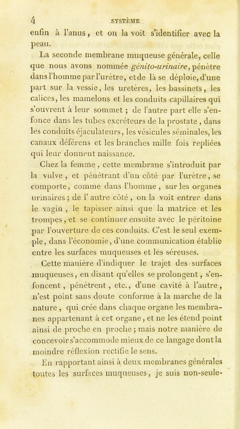 enfin à l’anus, et on la voit s’identifier avec la peau. La seconde membrane muqueuse générale, celle que nous avons nommée gétiilo-urinaire, pénètre dans l’homme par l’urètre , et de là se déploie, d’une part sur la vessie, les uretères, les bassinets, les calices, les mamelons et les conduits capillaires qui s’ouvrent à leur sommet ; de l’autre part elle s’en- fonce dans les tubes excréteurs de la prostate , dans les conduits éjaculateurs, les vésicules séminales, les canaux déférens et les branches mille fois repliées qui leur donnent naissance. Chez la femme , cette membrane s’introduit par la vulve, et pénétrant d’un côté par l’urètre, se comporte, comme dans l’homme , sur les organes urinaires ; de 1’ autre côté , on la voit entrer dans le vagin , le tapisser ainsi que la matrice et les trompes , et se continuer ensuite avec le péritoine par l’ouverture de ces conduits. C’est le seul exem- ple, dans l’économie, d’une communication établie entre les surfaces muqueuses et les séreuses. Cette manière d’indiquer le trajet des surfaces muqueuses, en disant quelles se prolongent, s’en- foncent , pénètrent , etc., d’une cavité à l’autre, n’est point sans doute conforme à la marche de la nature , qui crée dans chaque organe les membra- nes appartenant à cet organe, et ne les étend point ainsi de proche en proche ; mais notre manière de concevoir s’accommode mieux de ce langage dont la moindre réflexion rectifie le sens. En rapportant ainsi à deux membranes générales toutes les surfaces muqueuses, je suis non-seule-