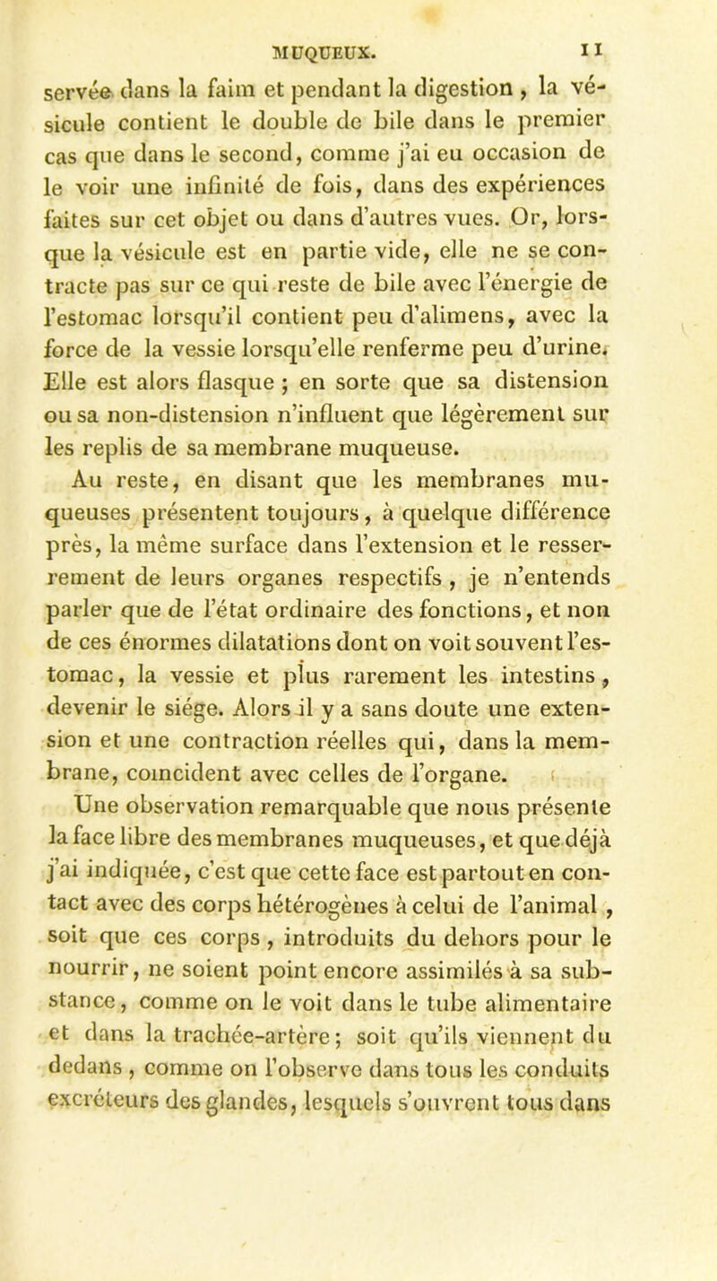 serve© clans la faim et pendant la digestion , la vé- sicule contient le double de bile dans le premier cas que dans le second, comme j’ai eu occasion de le voir une infinité de fois, dans des expériences faites sur cet objet ou dans d’autres vues. Or, lors- que la vésicule est en partie vide, elle ne se con- tracte pas sur ce qui reste de bile avec l’énergie de l’estomac lorsqu’il contient peu d’alimens, avec la force de la vessie lorsqu’elle renferme peu d’urine. Elle est alors flasque ; en sorte que sa distension ou sa non-distension n’influent que légèrement sur les replis de sa membrane muqueuse. Au reste, en disant que les membranes mu- queuses présentent toujours , à quelque différence près, la même surface dans l’extension et le resser- rement de leurs organes respectifs , je n’entends parler que de l’état ordinaire des fonctions, et non de ces énormes dilatations dont on voit souvent l’es- tomac , la vessie et plus rarement les intestins, devenir le siège. Alors il y a sans doute une exten- sion et une contraction réelles qui, dans la mem- brane, coïncident avec celles de l’organe. Une observation remarquable que nous présente la face libre des membranes muqueuses, et que déjà j’ai indiquée, c’est que cette face est partout en con- tact avec des corps hétérogènes à celui de l’animal , soit que ces corps , introduits du dehors pour le nourrir, ne soient point encore assimilés à sa sub- stance, comme on le voit dans le tube alimentaire et dans la trachée-artère ; soit qu’ils viennent du dedans , comme on l’observe dans tous les conduits excréteurs des glandes, lesquels s’ouvrent tous dans